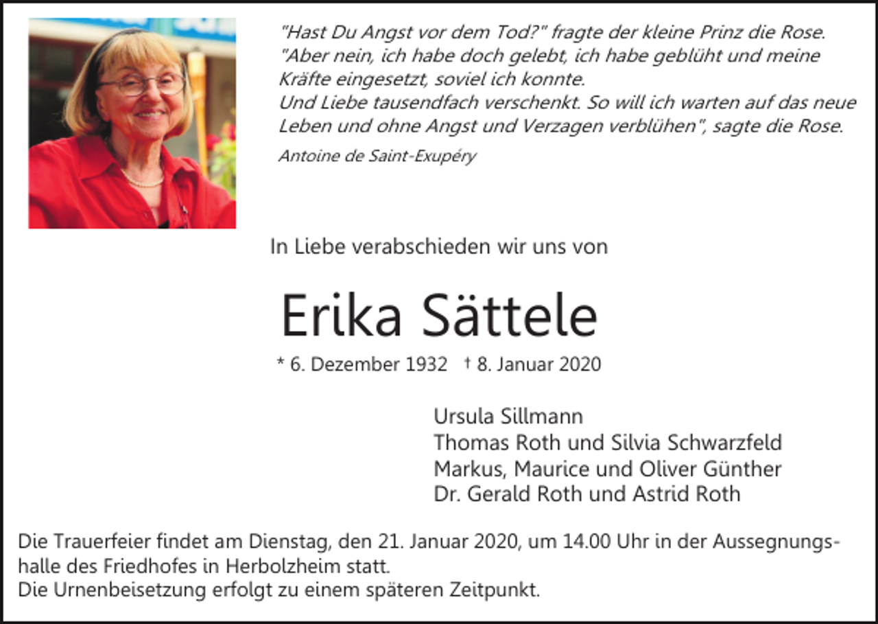 <p>"Hast Du Angst vor dem Tod?" fragte der kleine Prinz die Rose.<br />"Aber nein, ich habe doch gelebt, ich habe geblüht und meine<br />Kräfte eingesetzt, soviel ich konnte.<br />Und Liebe tausendfach verschenkt. So will ich warten auf das neue<br />Leben und ohne Angst und Verzagen verblühen", sagte die Rose.<br />Antoine de Saint-Exupéry</p><p>In Liebe verabschieden wir uns von</p><p>Erika Sättele<br />* 6. Dezember 1932 † 8. Januar 2020</p><p>Ursula Sillmann<br />Thomas Roth und Silvia Schwarzfeld<br />Markus, Maurice und Oliver Günther<br />Dr. Gerald Roth und Astrid Roth<br />Die Trauerfeier findet am Dienstag, den 21. Januar 2020, um 14.00 Uhr in der Aussegnungshalle des Friedhofes in Herbolzheim statt.<br />Die Urnenbeisetzung erfolgt zu einem späteren Zeitpunkt.</p>
