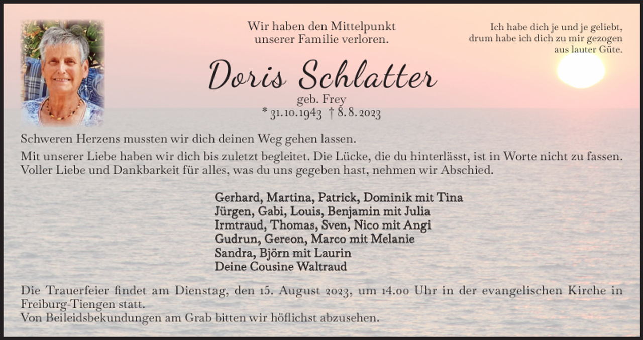 <p>Wir haben den Mittelpunkt<br />unserer Familie verloren.</p><p>Doris Schlatter</p><p>Ich habe dich je und je geliebt,<br />drum habe ich dich zu mir gezogen<br />aus lauter Güte.</p><p>geb. Frey<br />* 31. 10. 1943 † 8. 8. 2023</p><p>Schweren Herzens mussten wir dich deinen Weg gehen lassen.<br />Mit unserer Liebe haben wir dich bis zuletzt begleitet. Die Lücke, die du hinterlässt, ist in Worte nicht zu fassen.<br />Voller Liebe und Dankbarkeit für alles, was du uns gegeben hast, nehmen wir Abschied.<br />Gerhard, Martina, Patrick, Dominik mit Tina<br />Jürgen, Gabi, Louis, Benjamin mit Julia<br />Irmtraud, Thomas, Sven, Nico mit Angi<br />Gudrun, Gereon, Marco mit Melanie<br />Sandra, Björn mit Laurin<br />Deine Cousine Waltraud<br />Die Trauerfeier findet am Dienstag, den 15. August 2023, um 14.00 Uhr in der evangelischen Kirche in<br />Freiburg-Tiengen statt.<br />Von Beileidsbekundungen am Grab bitten wir höflichst abzusehen.</p>