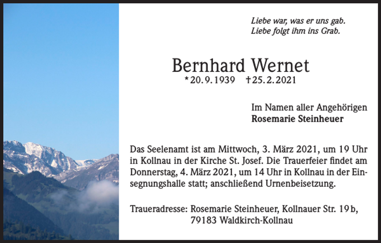 <p>Liebe war, was er uns gab.<br />Liebe folgt ihm ins Grab.</p><p>Bernhard Wernet<br />* 20. 9. 1939</p><p>† 25. 2. 2021</p><p>Im Namen aller Angehörigen<br />Rosemarie Steinheuer<br />Das Seelenamt ist am Mittwoch, 3. März 2021, um 19 Uhr<br />in Kollnau in der Kirche St. Josef. Die Trauerfeier findet am<br />Donnerstag, 4. März 2021, um 14 Uhr in Kollnau in der Einsegnungshalle statt; anschließend Urnenbeisetzung.<br />Traueradresse: Rosemarie Steinheuer, Kollnauer Str. 19 b,<br />79183 Waldkirch-Kollnau</p>