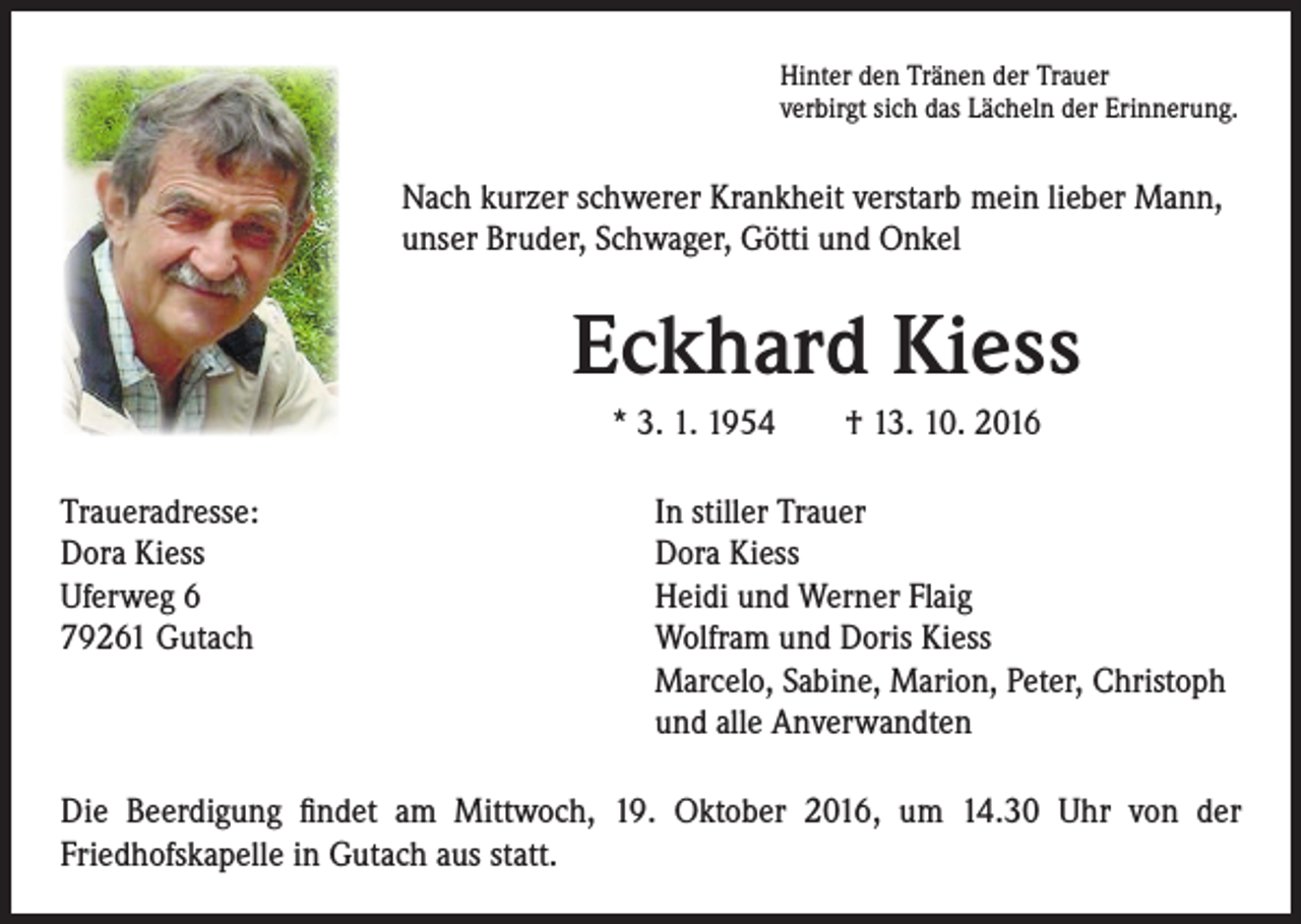 <p>Hinter den Tränen der Trauer<br />verbirgt sich das Lächeln der Erinnerung.</p><p>Nach kurzer schwerer Krankheit verstarb mein lieber Mann,<br />unser Bruder, Schwager, Götti und Onkel</p><p>Traueradresse:<br />Dora Kiess<br />Uferweg 6<br />79261 Gutach</p><p>Eckhard Kiess<br />* 3. 1. 1954 † 13. 10. 2016<br />In stiller Trauer<br />Dora Kiess<br />Heidi und Werner Flaig<br />Wolfram und Doris Kiess<br />Marcelo, Sabine, Marion, Peter, Christoph<br />und alle Anverwandten</p><p>Die Beerdigung findet am Mittwoch, 19. Oktober 2016, um 14.30 Uhr von der<br />Friedhofskapelle in Gutach aus statt.</p>