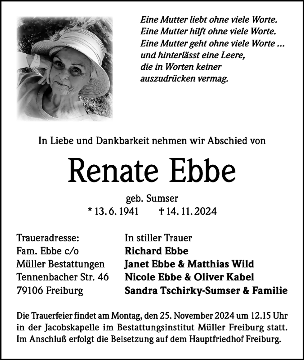 <p>Eine Mutter liebt ohne viele Worte.<br />Eine Mutter hilft ohne viele Worte.<br />Eine Mutter geht ohne viele Worte ...<br />und hinterlässt eine Leere,<br />die in Worten keiner<br />auszudrücken vermag.</p><p>In Liebe und Dankbarkeit nehmen wir Abschied von</p><p>Renate Ebbe<br />geb. Sumser<br />* 13. 6. 1941<br />† 14. 11. 2024<br />Traueradresse:<br />Fam. Ebbe c/o<br />Müller Bestattungen<br />Tennenbacher Str. 46<br />79106 Freiburg</p><p>In stiller Trauer<br />Richard Ebbe<br />Janet Ebbe &amp; Matthias Wild<br />Nicole Ebbe &amp; Oliver Kabel<br />Sandra Tschirky-Sumser &amp; Familie</p><p>Die Trauerfeier findet am Montag, den 25. November 2024 um 12.15 Uhr<br />in der Jacobskapelle im Bestattungsinstitut Müller Freiburg statt.<br />Im Anschluß erfolgt die Beisetzung auf dem Hauptfriedhof Freiburg.</p>