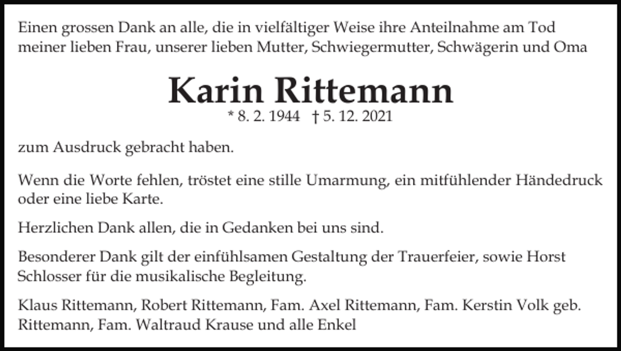 <p>Einen grossen Dank an alle, die in vielfältiger Weise ihre Anteilnahme am Tod<br />meiner lieben Frau, unserer lieben Mutter, Schwiegermutter, Schwägerin und Oma</p><p>Karin<br />Rittemann<br />* 8. 2. 1944 † 5. 12. 2021<br />zum Ausdruck gebracht haben.<br />Wenn die Worte fehlen, tröstet eine stille Umarmung, ein mitfühlender Händedruck<br />oder eine liebe Karte.<br />Herzlichen Dank allen, die in Gedanken bei uns sind.<br />Besonderer Dank gilt der einfühlsamen Gestaltung der Trauerfeier, sowie Horst<br />Schlosser für die musikalische Begleitung.<br />Klaus Rittemann, Robert Rittemann, Fam. Axel Rittemann, Fam. Kerstin Volk geb.<br />Rittemann, Fam. Waltraud Krause und alle Enkel</p>