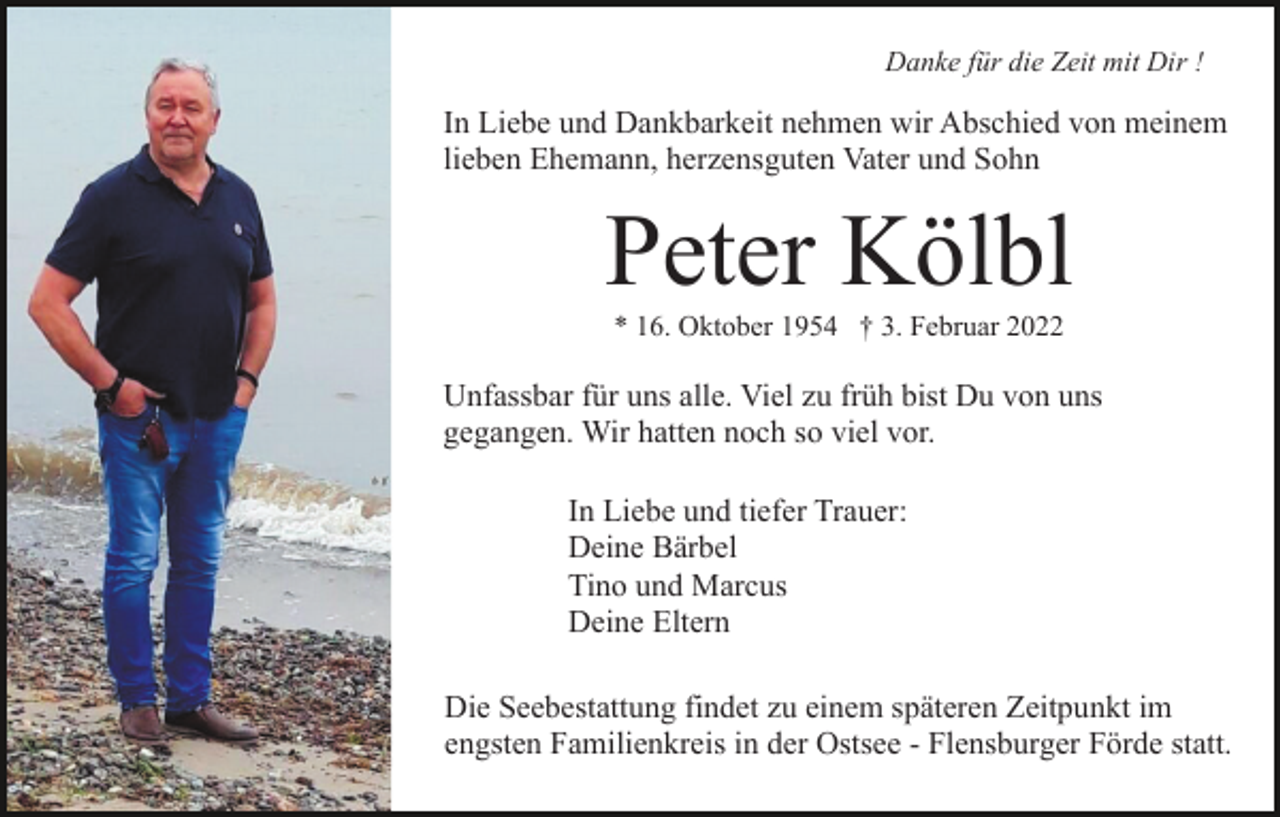 <p>Danke für die Zeit mit Dir !</p><p>In Liebe und Dankbarkeit nehmen wir Abschied von meinem<br />lieben Ehemann, herzensguten Vater und Sohn</p><p>Peter Kölbl<br />* 16. Oktober 1954 † 3. Februar 2022</p><p>Unfassbar für uns alle. Viel zu früh bist Du von uns<br />gegangen. Wir hatten noch so viel vor.<br />In Liebe und tiefer Trauer:<br />Deine Bärbel<br />Tino und Marcus<br />Deine Eltern<br />Die Seebestattung findet zu einem späteren Zeitpunkt im<br />engsten Familienkreis in der Ostsee - Flensburger Förde statt.</p>