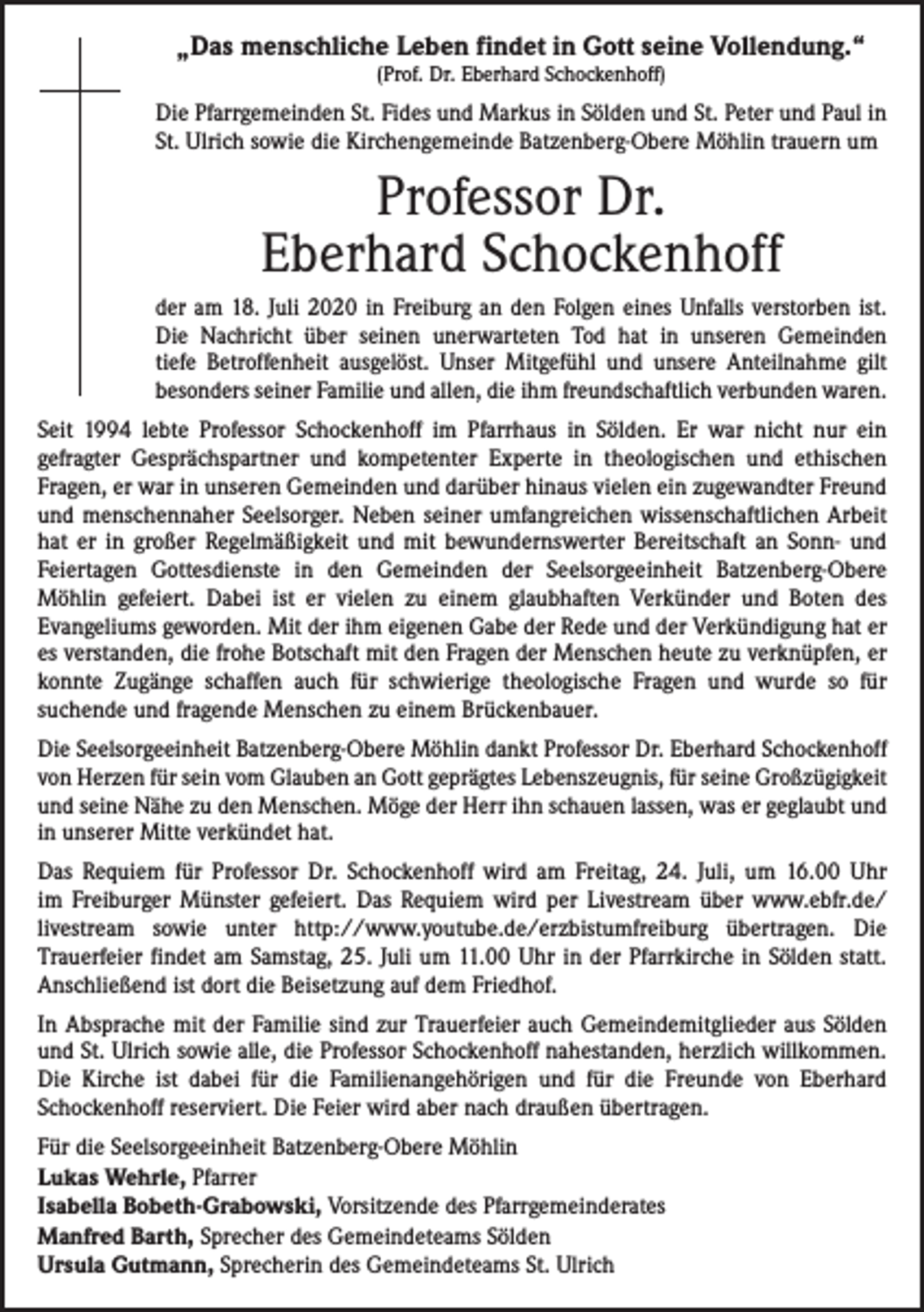<p>„Das menschliche Leben findet in Gott seine Vollendung.“<br />(Prof. Dr. Eberhard Schockenhoff)</p><p>Die Pfarrgemeinden St. Fides und Markus in Sölden und St. Peter und Paul in<br />St. Ulrich sowie die Kirchengemeinde Batzenberg-Obere Möhlin trauern um</p><p>Professor Dr.<br />Eberhard Schockenhoff<br />der am 18. Juli 2020 in Freiburg an den Folgen eines Unfalls verstorben ist.<br />Die Nachricht über seinen unerwarteten Tod hat in unseren Gemeinden<br />tiefe Betroffenheit ausgelöst. Unser Mitgefühl und unsere Anteilnahme gilt<br />besonders seiner Familie und allen, die ihm freundschaftlich verbunden waren.<br />Seit 1994 lebte Professor Schockenhoff im Pfarrhaus in Sölden. Er war nicht nur ein<br />­gefragter Gesprächspartner und kompetenter Experte in theologischen und ethischen<br />­Fragen, er war in unseren Gemeinden und darüber hinaus vielen ein zugewandter Freund<br />und menschennaher Seelsorger. Neben seiner umfangreichen wissenschaftlichen Arbeit<br />hat er in großer Regelmäßigkeit und mit bewundernswerter Bereitschaft an Sonn- und<br />Feiertagen Gottesdienste in den Gemeinden der Seelsorgeeinheit Batzenberg-Obere<br />­Möhlin gefeiert. Dabei ist er vielen zu einem glaubhaften Verkünder und Boten des<br />­Evangeliums geworden. Mit der ihm eigenen Gabe der Rede und der Verkündigung hat er<br />es verstanden, die frohe Botschaft mit den Fragen der Menschen heute zu verknüpfen, er<br />konnte Zugänge schaffen auch für schwierige theologische Fragen und wurde so für<br />­suchende und fragende Menschen zu einem Brückenbauer.<br />Die Seelsorgeeinheit Batzenberg-Obere Möhlin dankt Professor Dr. Eberhard Schockenhoff<br />von Herzen für sein vom Glauben an Gott geprägtes Lebenszeugnis, für seine Großzügigkeit<br />und seine Nähe zu den Menschen. Möge der Herr ihn schauen lassen, was er geglaubt und<br />in unserer Mitte verkündet hat.<br />Das Requiem für Professor Dr. Schockenhoff wird am Freitag, 24. Juli, um 16.00 Uhr<br />im Freiburger Münster gefeiert. Das Requiem wird per Livestream über www.ebfr.de/<br />livestream sowie unter http://www.youtube.de/erzbistumfreiburg übertragen. Die<br />­Trauerfeier findet am Samstag, 25. Juli um 11.00 Uhr in der Pfarrkirche in Sölden statt.<br />Anschließend ist dort die Beisetzung auf dem Friedhof.<br />In Absprache mit der Familie sind zur Trauerfeier auch Gemeindemitglieder aus Sölden<br />und St. Ulrich sowie alle, die Professor Schockenhoff nahestanden, herzlich willkommen.<br />Die Kirche ist dabei für die Familienangehörigen und für die Freunde von Eberhard<br />­Schockenhoff reserviert. Die Feier wird aber nach draußen übertragen.<br />Für die Seelsorgeeinheit Batzenberg-Obere Möhlin<br />Lukas Wehrle, Pfarrer<br />Isabella Bobeth-Grabowski, Vorsitzende des Pfarrgemeinderates<br />Manfred Barth, Sprecher des Gemeindeteams Sölden<br />Ursula Gutmann, Sprecherin des Gemeindeteams St. Ulrich</p>