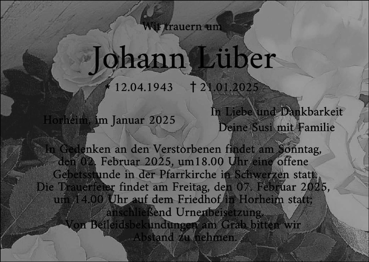 <p>Johann Lüber<br />Wit trauern um</p><p>l12.04.1943</p><p>Horheim, im Januar 2025</p><p>z21.01.2025</p><p>In Liebe und Dankbarkeit<br />Deine Susi mit Familie</p><p>In Gedenken an den Verstorbenen findet am Sonntag,<br />den 02. Februar 2025, um18.00 Uhr eine offene<br />Gebetsstunde in der Pfarrkirche in Schwerzen statt.<br />Die Trauerfeier findet am Freitag, den 07. Februar 2025,<br />um 14.00 Uhr auf dem Friedhof in Horheim statt;<br />anschließend Urnenbeisetzung.<br />Von Beileidsbekundungen am Grab bitten wir<br />Abstand zu nehmen.</p>