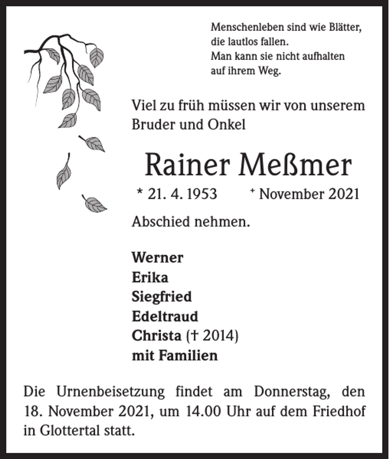 <p>Menschenleben sind wie Blätter,<br />die lautlos fallen.<br />Man kann sie nicht aufhalten<br />auf ihrem Weg.</p><p>Viel zu früh müssen wir von unserem<br />Bruder und Onkel</p><p>Rainer Meßmer<br />* 21. 4. 1953</p><p>+</p><p>November 2021</p><p>Abschied nehmen.<br />Werner<br />Erika<br />Siegfried<br />Edeltraud<br />Christa († 2014)<br />mit Familien<br />Die Urnenbeisetzung findet am Donnerstag, den<br />18. November 2021, um 14.00 Uhr auf dem Friedhof<br />in Glottertal statt.</p>