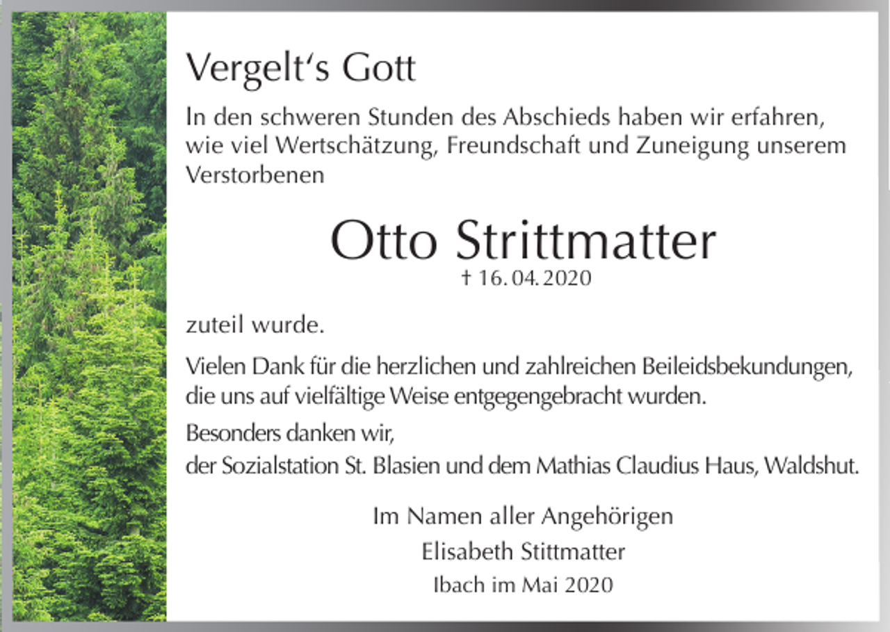 <p>Vergelt‘s Gott<br />In den schweren Stunden des Abschieds haben wir erfahren,<br />wie viel Wertschätzung, Freundschaft und Zuneigung unserem<br />Verstorbenen</p><p>Otto Strittmatter<br />† 16. 04. 2020</p><p>zuteil wurde.<br />Vielen Dank für die herzlichen und zahlreichen Beileidsbekundungen,<br />die uns auf vielfältige Weise entgegengebracht wurden.<br />Besonders danken wir,<br />der Sozialstation St. Blasien und dem Mathias Claudius Haus, Waldshut.<br />Im Namen aller Angehörigen<br />Elisabeth Stittmatter<br />Ibach im Mai 2020</p>