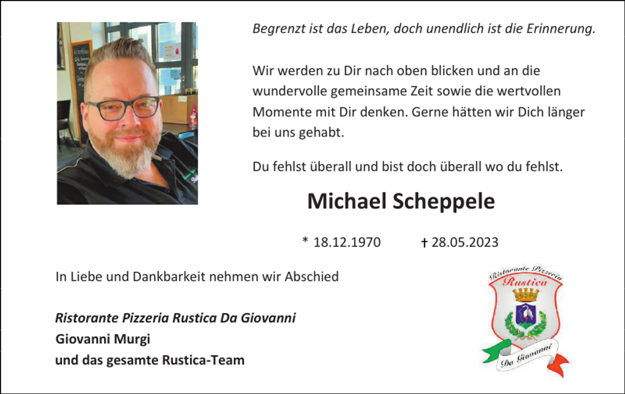 <p>Begrenzt ist das Leben, doch unendlich ist die Erinnerung.<br />Wir werden zu Dir nach oben blicken und an die<br />wundervolle gemeinsame Zeit sowie die wertvollen<br />Momente mit Dir denken. Gerne hätten wir Dich länger<br />bei uns gehabt.<br />Du fehlst überall und bist doch überall wo du fehlst.</p><p>Michael Scheppele<br />* 18.12.1970<br />In Liebe und Dankbarkeit nehmen wir Abschied<br />Ristorante Pizzeria Rustica Da Giovanni<br />Giovanni Murgi<br />und das gesamte Rustica-Team</p><p>28.05.2023</p>