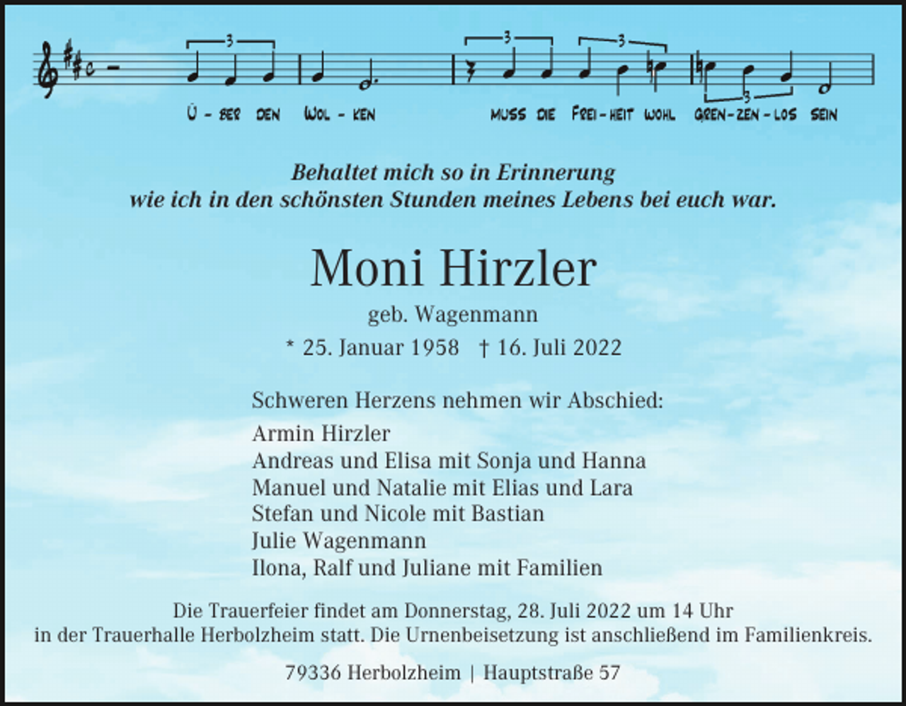 <p>Behaltet mich so in Erinnerung<br />wie ich in den schönsten Stunden meines Lebens bei euch war.</p><p>Moni Hirzler<br />geb. Wagenmann<br />* 25. Januar 1958 † 16. Juli 2022<br />Schweren Herzens nehmen wir Abschied:<br />Armin Hirzler<br />Andreas und Elisa mit Sonja und Hanna<br />Manuel und Natalie mit Elias und Lara<br />Stefan und Nicole mit Bastian<br />Julie Wagenmann<br />Ilona, Ralf und Juliane mit Familien<br />Die Trauerfeier findet am Donnerstag, 28. Juli 2022 um 14 Uhr<br />in der Trauerhalle Herbolzheim statt. Die Urnenbeisetzung ist anschließend im Familienkreis.<br />79336 Herbolzheim | Hauptstraße 57</p>
