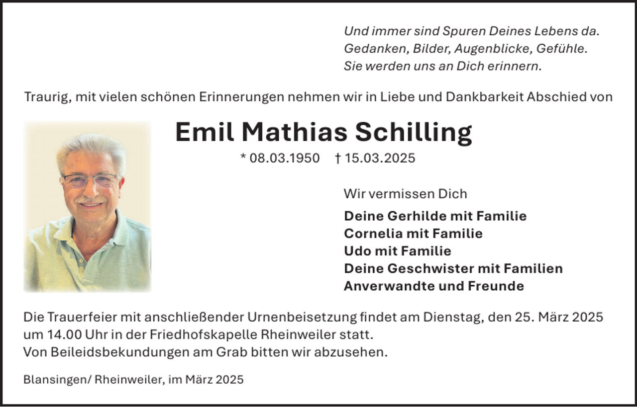 <p>Und immer sind Spuren Deines Lebens da.<br />Gedanken, Bilder, Augenblicke, Gefühle.<br />Sie werden uns an Dich erinnern.</p><p>Traurig, mit vielen schönen Erinnerungen nehmen wir in Liebe und Dankbarkeit Abschied von</p><p>Emil Mathias Schilling<br />* 08.03.1950</p><p>† 15.03.2025</p><p>Wir vermissen Dich<br />Deine Gerhilde mit Familie<br />Cornelia mit Familie<br />Udo mit Familie<br />Deine Geschwister mit Familien<br />Anverwandte und Freunde<br />Die Trauerfeier mit anschließender Urnenbeisetzung ﬁndet am Dienstag, den 25. März 2025<br />um 14.00 Uhr in der Friedhofskapelle Rheinweiler statt.<br />Von Beileidsbekundungen am Grab bitten wir abzusehen.<br />Blansingen/ Rheinweiler, im März 2025</p>