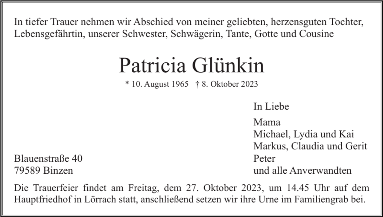 <p>In tiefer Trauer nehmen wir Abschied von meiner geliebten, herzensguten Tochter,<br />Lebensgefährtin, unserer Schwester, Schwägerin, Tante, Gotte und Cousine</p><p>Patricia Glünkin<br />* 10. August 1965 † 8. Oktober 2023</p><p>In Liebe</p><p>Blauenstraße 40<br />79589 Binzen</p><p>Mama<br />Michael, Lydia und Kai<br />Markus, Claudia und Gerit<br />Peter<br />und alle Anverwandten</p><p>Die Trauerfeier findet am Freitag, dem 27. Oktober 2023, um 14.45 Uhr auf dem<br />Hauptfriedhof in Lörrach statt, anschließend setzen wir ihre Urne im Familiengrab bei.</p>