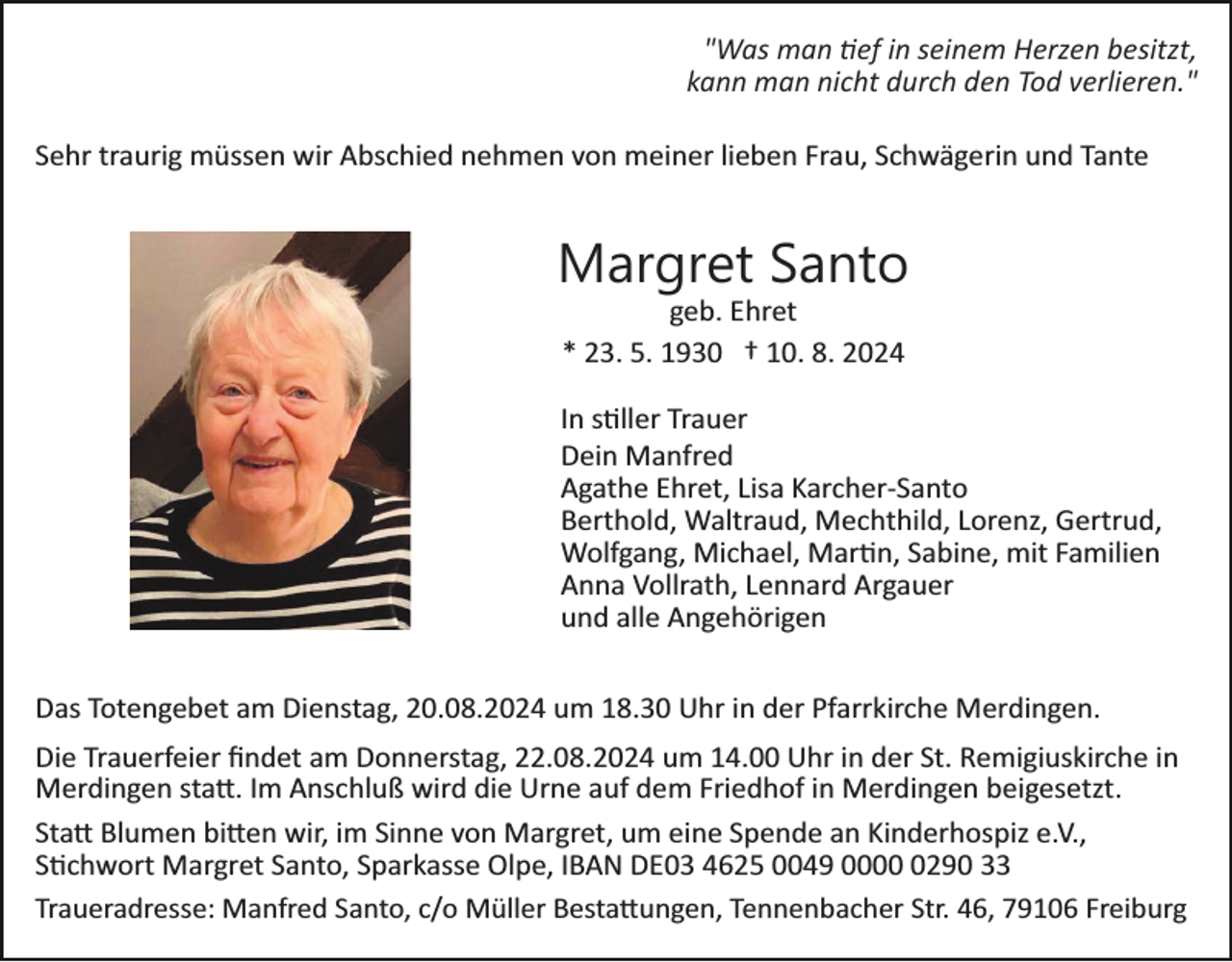 <p>"Was man tief in seinem Herzen besitzt,<br />kann man nicht durch den Tod verlieren."<br />Sehr traurig müssen wir Abschied nehmen von meiner lieben Frau, Schwägerin und Tante</p>
<p>Margret Santo<br />geb. Ehret<br />* 23. 5. 1930 † 10. 8. 2024<br />In stiller Trauer<br />Dein Manfred<br />Agathe Ehret, Lisa Karcher­Santo<br />Berthold, Waltraud, Mechthild, Lorenz, Gertrud,<br />Wolfgang, Michael, Martin, Sabine, mit Familien<br />Anna Vollrath, Lennard Argauer<br />und alle Angehörigen<br />Das Totengebet am Dienstag, 20.08.2024 um 18.30 Uhr in der Pfarrkirche Merdingen.<br />Die Trauerfeier ﬁndet am Donnerstag, 22.08.2024 um 14.00 Uhr in der St. Remigiuskirche in<br />Merdingen statt. Im Anschluß wird die Urne auf dem Friedhof in Merdingen beigesetzt.<br />Statt Blumen bitten wir, im Sinne von Margret, um eine Spende an Kinderhospiz e.V.,<br />Stichwort Margret Santo, Sparkasse Olpe, IBAN DE03 4625 0049 000290 33<br />Traueradresse: Manfred Santo, c/o Müller Bestattungen, Tennenbacher Str. 46, 79106 Freiburg</p>