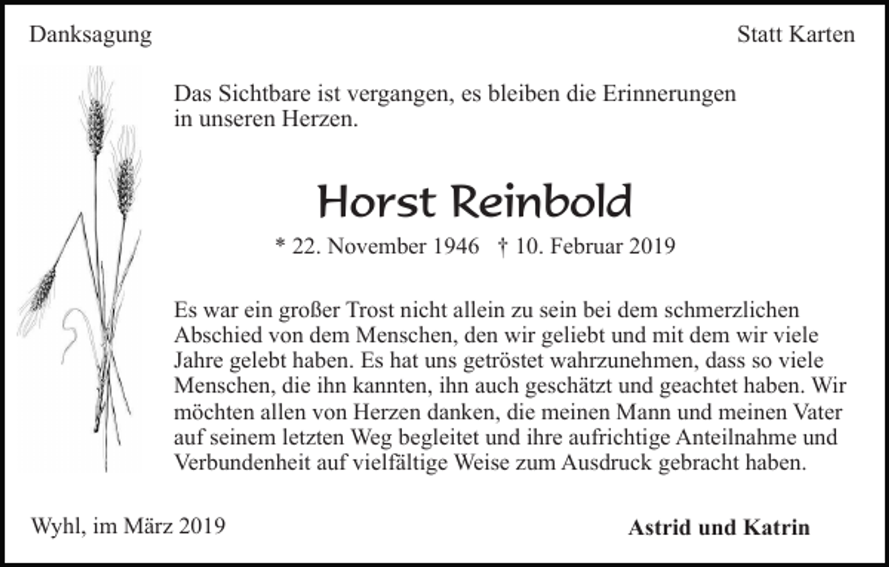 <p>Danksagung</p><p>Statt Karten<br />Das Sichtbare ist vergangen, es bleiben die Erinnerungen<br />in unseren Herzen.</p><p>Horst Reinbold<br />* 22. November 1946 † 10. Februar 2019<br />Es war ein großer Trost nicht allein zu sein bei dem schmerzlichen<br />Abschied von dem Menschen, den wir geliebt und mit dem wir viele<br />Jahre gelebt haben. Es hat uns getröstet wahrzunehmen, dass so viele<br />Menschen, die ihn kannten, ihn auch geschätzt und geachtet haben. Wir<br />möchten allen von Herzen danken, die meinen Mann und meinen Vater<br />auf seinem letzten Weg begleitet und ihre aufrichtige Anteilnahme und<br />Verbundenheit auf vielfältige Weise zum Ausdruck gebracht haben.<br />Wyhl, im März 2019</p><p>Astrid und Katrin</p>