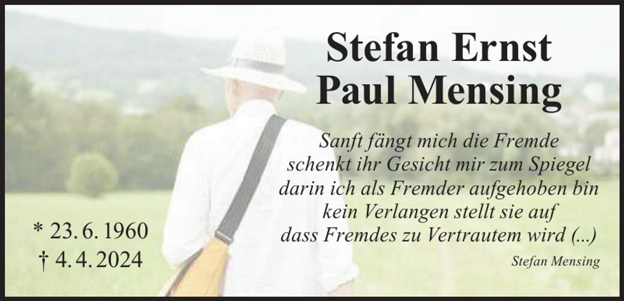 <p>Stefan Ernst<br />Paul Mensing<br />* 23. 6. 1960<br />† 4. 4. 2024</p><p>Sanft fängt mich die Fremde<br />schenkt ihr Gesicht mir zum Spiegel<br />darin ich als Fremder aufgehoben bin<br />kein Verlangen stellt sie auf<br />dass Fremdes zu Vertrautem wird (...)</p><p>Stefan Mensing</p>
