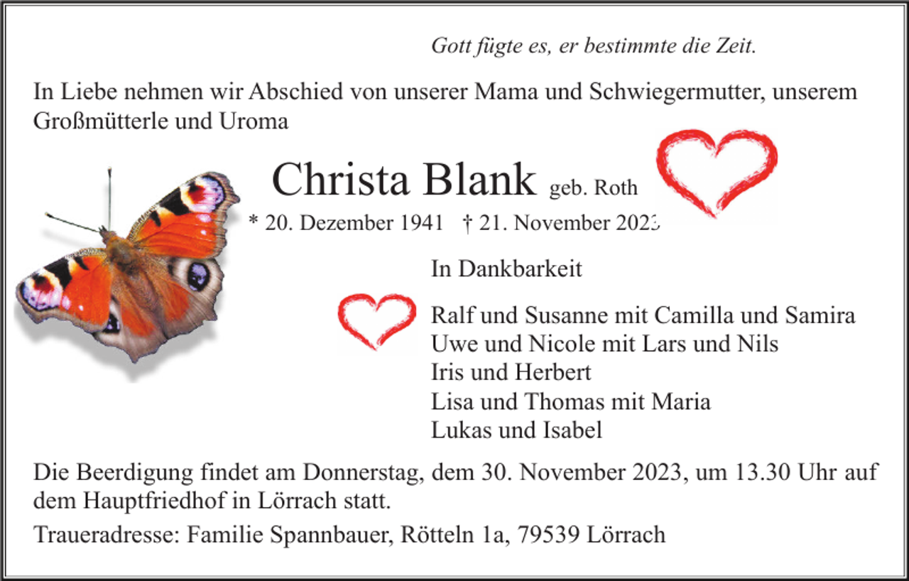<p>Gott fügte es, er bestimmte die Zeit.</p><p>In Liebe nehmen wir Abschied von unserer Mama und Schwiegermutter, unserem<br />Großmütterle und Uroma</p><p>Christa Blank geb. Roth<br />* 20. Dezember 1941 † 21. November 2023</p><p>In Dankbarkeit<br />Ralf und Susanne mit Camilla und Samira<br />Uwe und Nicole mit Lars und Nils<br />Iris und Herbert<br />Lisa und Thomas mit Maria<br />Lukas und Isabel<br />Die Beerdigung findet am Donnerstag, dem 30. November 2023, um 13.30 Uhr auf<br />dem Hauptfriedhof in Lörrach statt.<br />Traueradresse: Familie Spannbauer, Rötteln 1a, 79539 Lörrach</p>