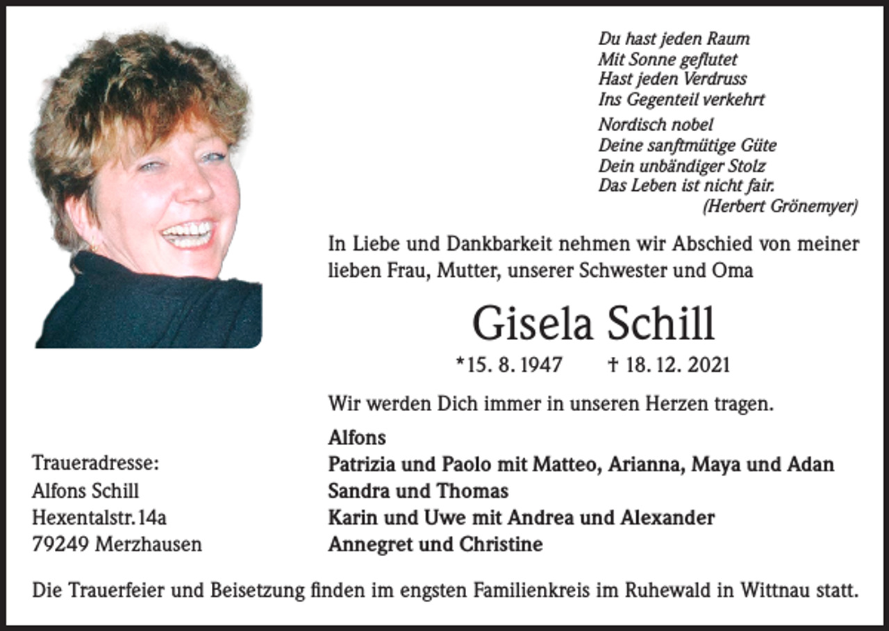 <p>Du hast jeden Raum<br />Mit Sonne geflutet<br />Hast jeden Verdruss<br />Ins Gegenteil verkehrt<br />Nordisch nobel<br />Deine sanftmütige Güte<br />Dein unbändiger Stolz<br />Das Leben ist nicht fair.</p><p>(Herbert Grönemyer)</p><p>In Liebe und Dankbarkeit nehmen wir Abschied von meiner<br />lieben Frau, Mutter, unserer Schwester und Oma</p><p>Gisela Schill<br />*15. 8. 1947 † 18. 12. 2021</p><p>Traueradresse:<br />Alfons Schill<br />Hexentalstr.14a<br />79249 Merzhausen</p><p>Wir werden Dich immer in unseren Herzen tragen.<br />Alfons<br />Patrizia und Paolo mit Matteo, Arianna, Maya und Adan<br />Sandra und Thomas<br />Karin und Uwe mit Andrea und Alexander<br />Annegret und Christine</p><p>Die Trauerfeier und Beisetzung finden im engsten Familienkreis im Ruhewald in Wittnau statt.</p>