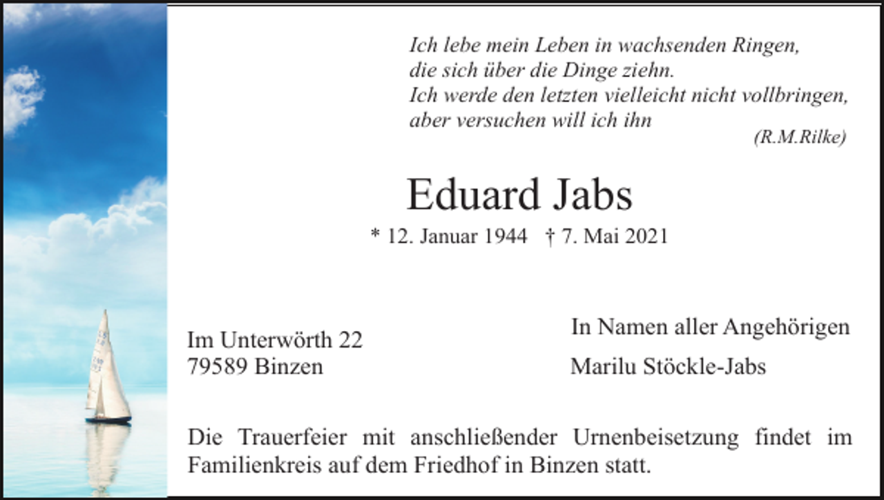 <p>Ich lebe mein Leben in wachsenden Ringen,<br />die sich über die Dinge ziehn.<br />Ich werde den letzten vielleicht nicht vollbringen,<br />aber versuchen will ich ihn<br />(R.M.Rilke)</p><p>Eduard Jabs<br />* 12. Januar 1944 † 7. Mai 2021</p><p>Im Unterwörth 22<br />79589 Binzen</p><p>In Namen aller Angehörigen<br />Marilu Stöckle-Jabs</p><p>Die Trauerfeier mit anschließender Urnenbeisetzung findet im<br />Familienkreis auf dem Friedhof in Binzen statt.</p>