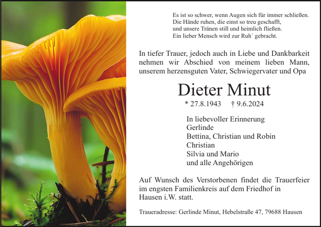 <p>Es ist so schwer, wenn Augen sich für immer schließen.<br />Die Hände ruhen, die einst so treu geschafft,<br />und unsere Tränen still und heimlich fließen.<br />Ein lieber Mensch wird zur Ruh´ gebracht.</p><p>In tiefer Trauer, jedoch auch in Liebe und Dankbarkeit<br />nehmen wir Abschied von meinem lieben Mann,<br />unserem herzensguten Vater, Schwiegervater und Opa</p><p>Dieter Minut<br />* 27.8.1943</p><p>† 9.6.2024</p><p>In liebevoller Erinnerung<br />Gerlinde<br />Bettina, Christian und Robin<br />Christian<br />Silvia und Mario<br />und alle Angehörigen<br />Auf Wunsch des Verstorbenen findet die Trauerfeier<br />im engsten Familienkreis auf dem Friedhof in<br />Hausen i.W. statt.<br />Traueradresse: Gerlinde Minut, Hebelstraße 47, 79688 Hausen</p>