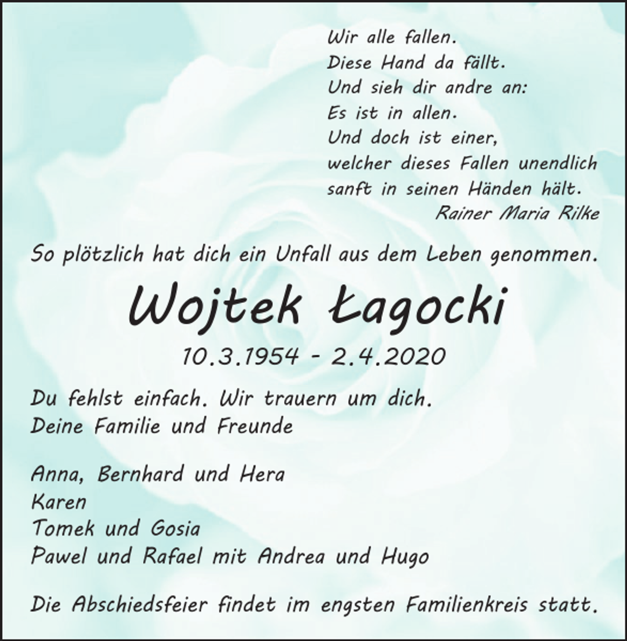 <p>Wir alle fallen.<br />Diese Hand da fällt.<br />Und sieh dir andre an:<br />Es ist in allen.<br />Und doch ist einer,<br />welcher dieses Fallen unendlich<br />sanft in seinen Händen hält.</p><p>Rainer Maria Rilke</p><p>So plötzlich hat dich ein Unfall aus dem Leben genommen.</p><p>Wojtek Lagocki<br />10. 3. 1954 - 2. 4. 2020</p><p>Du fehlst einfach. Wir trauern um dich.<br />Deine Familie und Freunde<br />Anna, Bernhard und Hera<br />Karen<br />Tomek und Gosia<br />Pawel und Rafael mit Andrea und Hugo<br />Die Abschiedsfeier findet im engsten Familienkreis statt.</p>