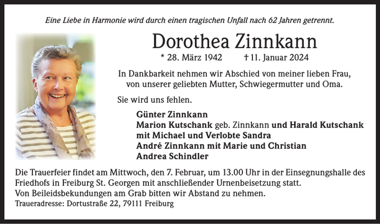 <p>Eine Liebe in Harmonie wird durch einen tragischen Unfall nach 62 Jahren getrennt.</p><p>Dorothea Zinnkann<br />* 28. März 1942</p><p>† 11. Januar 2024</p><p>In Dankbarkeit nehmen wir Abschied von meiner lieben Frau,<br />von unserer geliebten Mutter, Schwiegermutter und Oma.<br />Sie wird uns fehlen.<br />Günter Zinnkann<br />Marion Kutschank geb. Zinnkann und Harald Kutschank<br />mit Michael und Verlobte Sandra<br />André Zinnkann mit Marie und Christian<br />Andrea Schindler<br />Die Trauerfeier findet am Mittwoch, den 7. Februar, um 13.00 Uhr in der Einsegnungshalle des<br />Friedhofs in Freiburg St. Georgen mit anschließender Urnenbeisetzung statt.<br />Von Beileidsbekundungen am Grab bitten wir Abstand zu nehmen.</p><p>Traueradresse: Dortustraße 22, 79111 Freiburg</p>