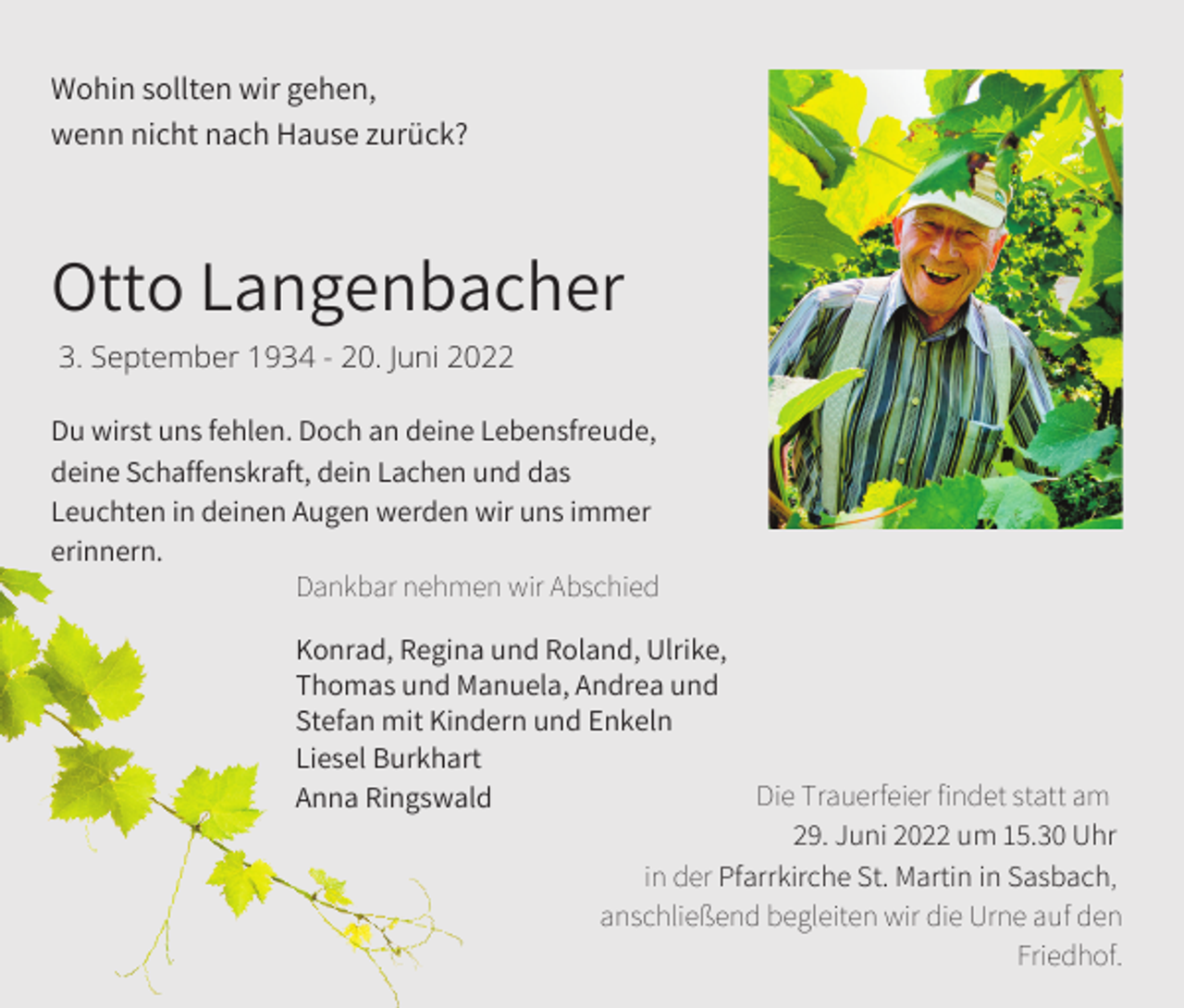 <p>Wohin sollten wir gehen,<br />wenn nicht nach Hause zurück?</p><p>Otto Langenbacher<br />3. September 1934 - 20. Juni 2022<br />Du wirst uns fehlen. Doch an deine Lebensfreude,<br />deine Schaffenskraft, dein Lachen und das<br />Leuchten in deinen Augen werden wir uns immer<br />erinnern.<br />Dankbar nehmen wir Abschied</p><p>Konrad, Regina und Roland, Ulrike,<br />Thomas und Manuela, Andrea und<br />Stefan mit Kindern und Enkeln<br />Liesel Burkhart<br />Die Trauerfeier findet statt am<br />Anna Ringswald<br />29. Juni 2022 um 15.30 Uhr<br />in der Pfarrkirche St. Martin in Sasbach,<br />anschließend begleiten wir die Urne auf den<br />Friedhof.</p>