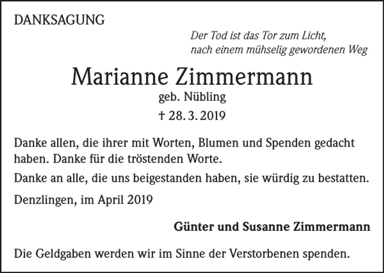 <p>DANKSAGUNG<br />Der Tod ist das Tor zum Licht,<br />nach einem mühselig gewordenen Weg</p><p>Marianne Zimmermann<br />geb. Nübling<br />† 28. 3. 2019</p><p>Danke allen, die ihrer mit Worten, Blumen und Spenden gedacht<br />haben. Danke für die tröstenden Worte.<br />Danke an alle, die uns beigestanden haben, sie würdig zu bestatten.<br />Denzlingen, im April 2019</p><p>Günter und Susanne Zimmermann</p><p>Die Geldgaben werden wir im Sinne der Verstorbenen spenden.</p>