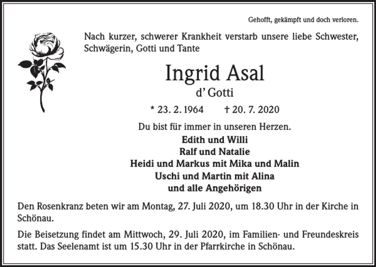 <p>Gehofft, gekämpft und doch verloren.</p><p>Nach kurzer, schwerer Krankheit verstarb unsere liebe Schwester,<br />Schwägerin, Gotti und Tante</p><p>Ingrid Asal<br />d’ Gotti</p><p>* 23. 2. 1964 † 20. 7. 2020<br />Du bist für immer in unseren Herzen.<br />Edith und Willi<br />Ralf und Natalie<br />Heidi und Markus mit Mika und Malin<br />Uschi und Martin mit Alina<br />und alle Angehörigen<br />Den Rosenkranz beten wir am Montag, 27. Juli 2020, um 18.30 Uhr in der Kirche in<br />Schönau.<br />Die Beisetzung findet am Mittwoch, 29. Juli 2020, im Familien- und Freundeskreis<br />statt. Das Seelenamt ist um 15.30 Uhr in der Pfarrkirche in Schönau.</p>
