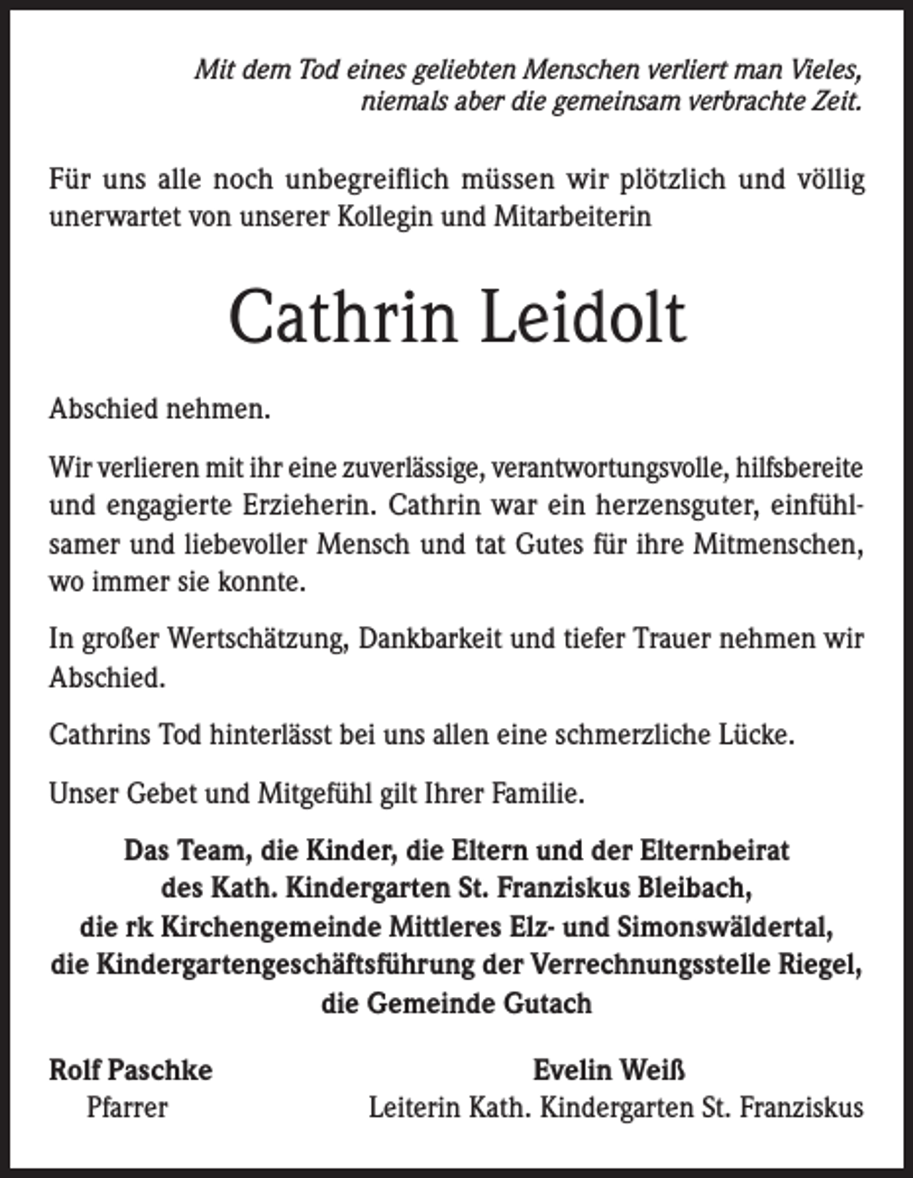 <p>Mit dem Tod eines geliebten Menschen verliert man Vieles,<br />niemals aber die gemeinsam verbrachte Zeit.</p><p>Für uns alle noch unbegreiflich müssen wir plötzlich und völlig<br />unerwartet von unserer Kollegin und Mitarbeiterin</p><p>Cathrin Leidolt<br />Abschied nehmen.<br />Wir verlieren mit ihr eine zuverlässige, verantwortungsvolle, hilfsbereite<br />und engagierte Erzieherin. Cathrin war ein herzensguter, einfühlsamer und liebevoller Mensch und tat Gutes für ihre Mitmenschen,<br />wo immer sie konnte.<br />In großer Wertschätzung, Dankbarkeit und tiefer Trauer nehmen wir<br />Abschied.<br />Cathrins Tod hinterlässt bei uns allen eine schmerzliche Lücke.<br />Unser Gebet und Mitgefühl gilt Ihrer Familie.<br />Das Team, die Kinder, die Eltern und der Elternbeirat<br />des Kath. Kindergarten St. Franziskus Bleibach,<br />die rk Kirchengemeinde Mittleres Elz- und Simonswäldertal,<br />die Kindergartengeschäftsführung der Verrechnungsstelle Riegel,<br />die Gemeinde Gutach<br />Rolf Paschke<br />Pfarrer</p><p>Evelin Weiß<br />Leiterin Kath. Kindergarten St. Franziskus</p>