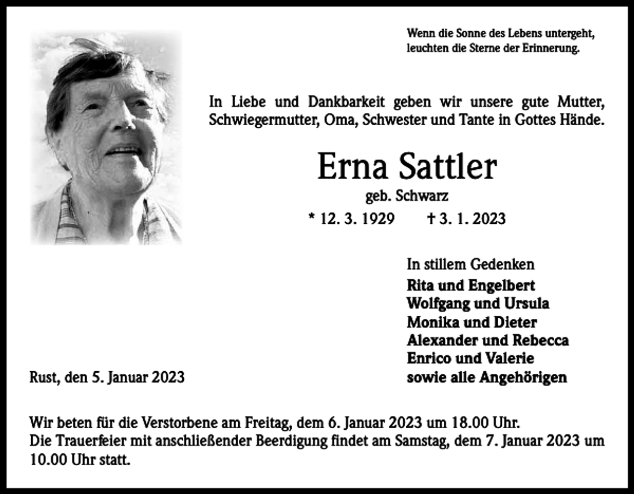 <p>Wenn die Sonne des Lebens untergeht,<br />leuchten die Sterne der Erinnerung.</p><p>In Liebe und Dankbarkeit geben wir unsere gute Mutter,<br />Schwiegermutter, Oma, Schwester und Tante in Gottes Hände.</p><p>Erna Sattler</p><p>geb. Schwarz<br />* 12. 3. 1929 † 3. 1. 2023</p><p>Rust, den 5. Januar 2023</p><p>In stillem Gedenken<br />Rita und Engelbert<br />Wolfgang und Ursula<br />Monika und Dieter<br />Alexander und Rebecca<br />Enrico und Valerie<br />sowie alle Angehörigen</p><p>Wir beten für die Verstorbene am Freitag, dem 6. Januar 2023 um 18.00 Uhr.<br />Die Trauerfeier mit anschließender Beerdigung findet am Samstag, dem 7. Januar 2023 um<br />10.00 Uhr statt.</p>