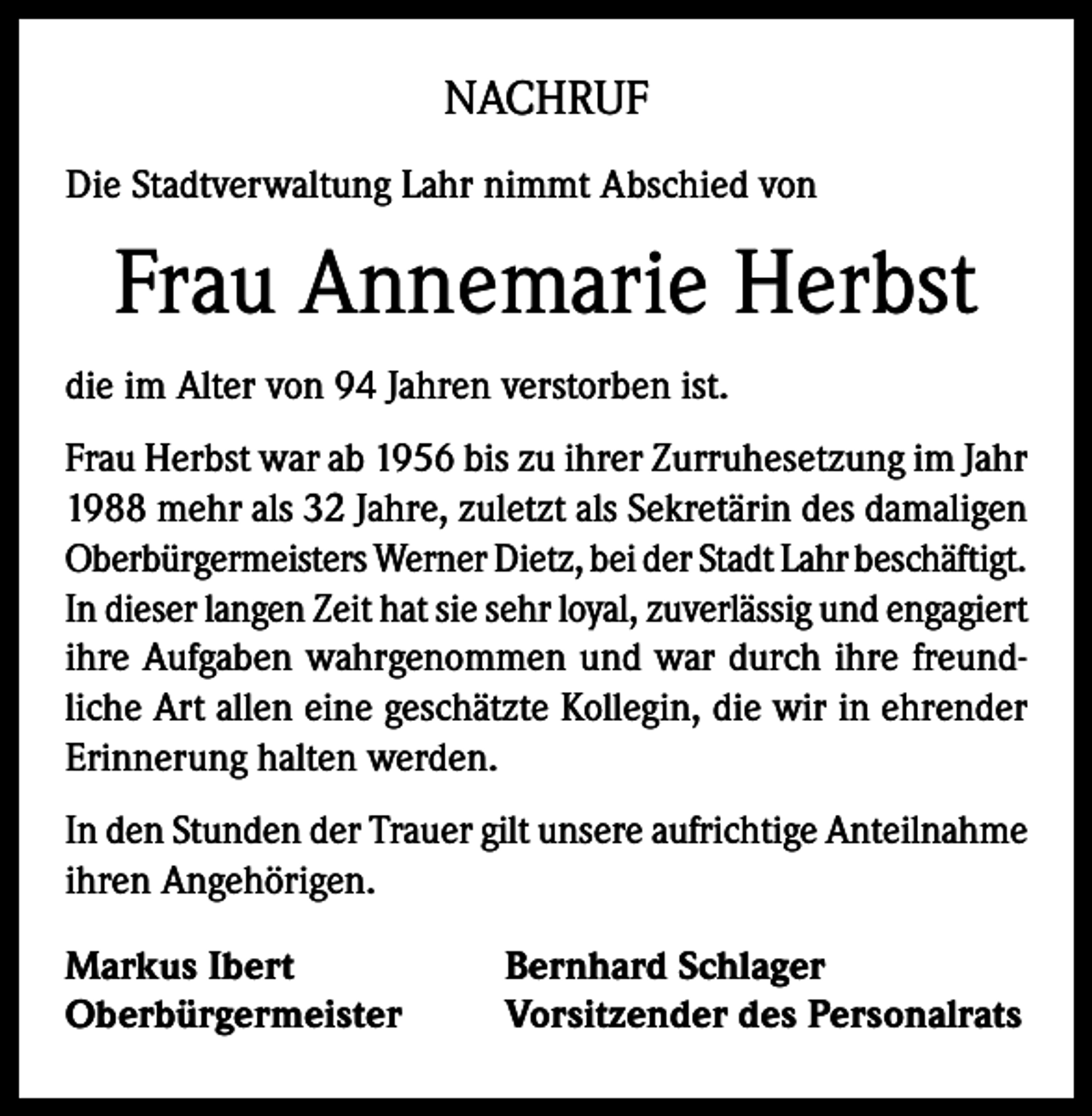 <p>NACHRUF<br />Die Stadtverwaltung Lahr nimmt Abschied von</p><p>Frau Annemarie Herbst<br />die im Alter von 94 Jahren verstorben ist.<br />Frau Herbst war ab 1956 bis zu ihrer Zurruhesetzung im Jahr<br />1988 mehr als 32 Jahre, zuletzt als Sekretärin des damaligen<br />Oberbürgermeisters Werner Dietz, bei der Stadt Lahr beschäftigt.<br />In dieser langen Zeit hat sie sehr loyal, zuverlässig und engagiert<br />ihre Aufgaben wahrgenommen und war durch ihre freundliche Art allen eine geschätzte Kollegin, die wir in ehrender<br />Erinnerung halten werden.<br />In den Stunden der Trauer gilt unsere aufrichtige Anteilnahme<br />ihren Angehörigen.<br />Markus Ibert<br />Oberbürgermeister</p><p>Bernhard Schlager<br />Vorsitzender des Personalrats</p>