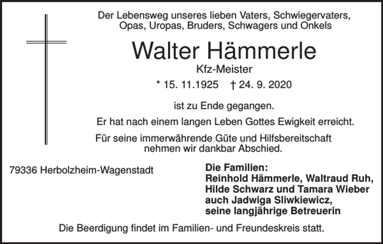 <p>Der Lebensweg unseres lieben Vaters, Schwiegervaters,<br />Opas, Uropas, Bruders, Schwagers und Onkels</p><p>Walter Hämmerle<br />Kfz-Meister<br />* 15. 11.1925 † 24. 9. 2020<br />ist zu Ende gegangen.<br />Er hat nach einem langen Leben Gottes Ewigkeit erreicht.<br />Für seine immerwährende Güte und Hilfsbereitschaft<br />nehmen wir dankbar Abschied.<br />79336 Herbolzheim-Wagenstadt</p><p>Die Familien:<br />Reinhold Hämmerle, Waltraud Ruh,<br />Hilde Schwarz und Tamara Wieber<br />auch Jadwiga Sliwkiewicz,<br />seine langjährige Betreuerin</p><p>Die Beerdigung findet im Familien- und Freundeskreis statt.</p>