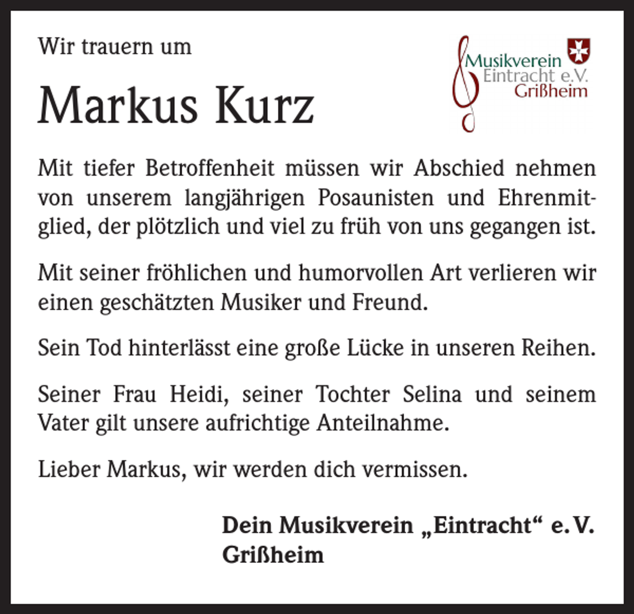 <p>Wir trauern um</p><p>Markus Kurz<br />Mit tiefer Betroffenheit müssen wir Abschied nehmen<br />von unserem langjährigen Posaunisten und Ehrenmitglied, der plötzlich und viel zu früh von uns gegangen ist.<br />Mit seiner fröhlichen und humorvollen Art verlieren wir<br />einen geschätzten Musiker und Freund.<br />Sein Tod hinterlässt eine große Lücke in unseren Reihen.<br />Seiner Frau Heidi, seiner Tochter Selina und seinem<br />­Vater gilt unsere aufrichtige Anteilnahme.<br />Lieber Markus, wir werden dich vermissen.<br />Dein Musikverein „Eintracht“ e. V.<br />Grißheim</p>