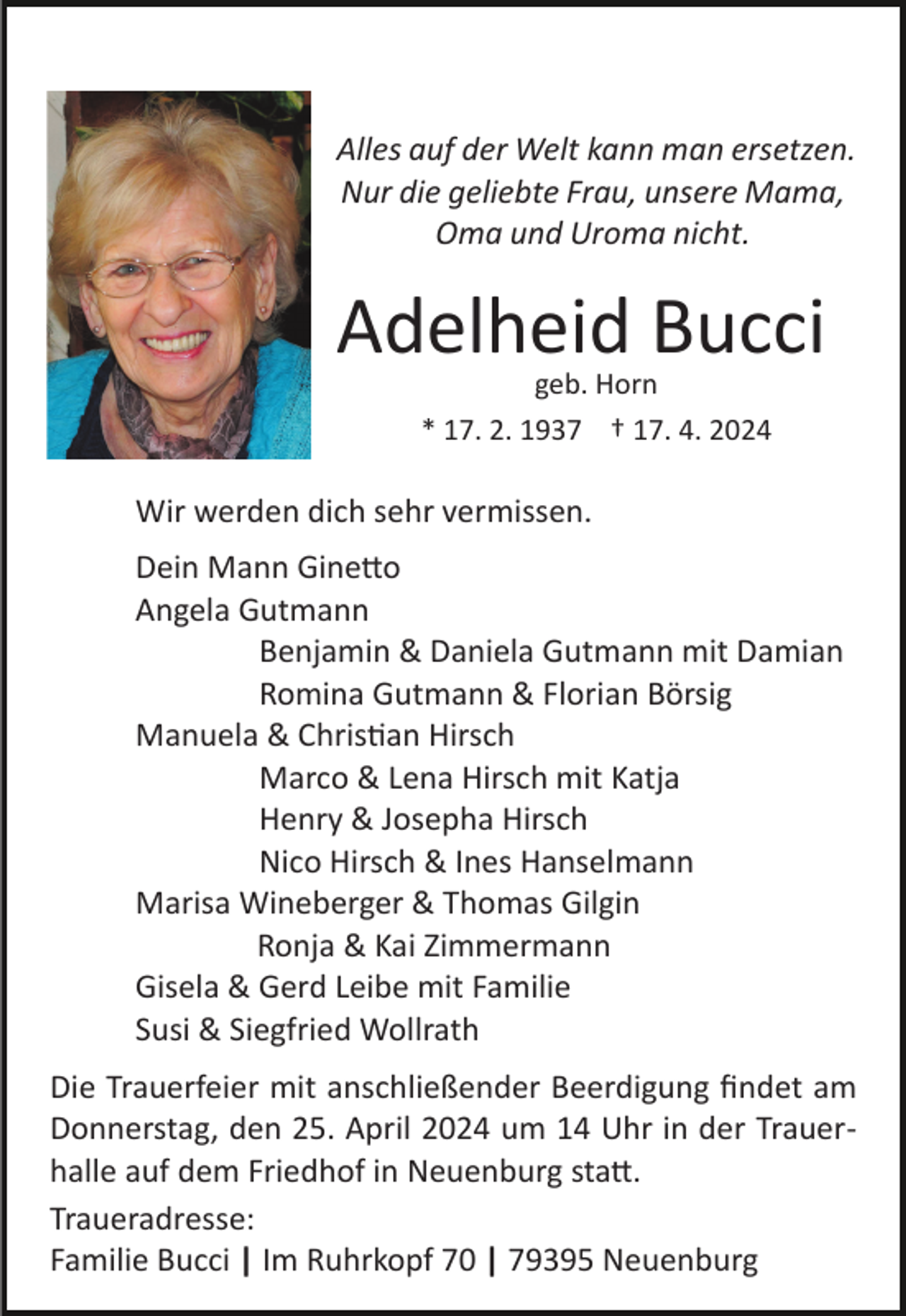 <p>Alles auf der Welt kann man ersetzen.<br />Nur die geliebte Frau, unsere Mama,<br />Oma und Uroma nicht.</p><p>Adelheid Bucci<br />geb. Horn<br />* 17. 2. 1937 † 17. 4. 2024</p><p>Wir werden dich sehr vermissen.<br />Dein Mann Ginetto<br />Angela Gutmann<br />Benjamin &amp; Daniela Gutmann mit Damian<br />Romina Gutmann &amp; Florian Börsig<br />Manuela &amp; Christian Hirsch<br />Marco &amp; Lena Hirsch mit Katja<br />Henry &amp; Josepha Hirsch<br />Nico Hirsch &amp; Ines Hanselmann<br />Marisa Wineberger &amp; Thomas Gilgin<br />Ronja &amp; Kai Zimmermann<br />Gisela &amp; Gerd Leibe mit Familie<br />Susi &amp; Siegfried Wollrath<br />Die Trauerfeier mit anschließender Beerdigung ﬁndet am<br />Donnerstag, den 25. April 2024 um 14 Uhr in der Trauer­<br />halle auf dem Friedhof in Neuenburg statt.<br />Traueradresse:<br />Familie Bucci | Im Ruhrkopf 70 | 79395 Neuenburg</p>