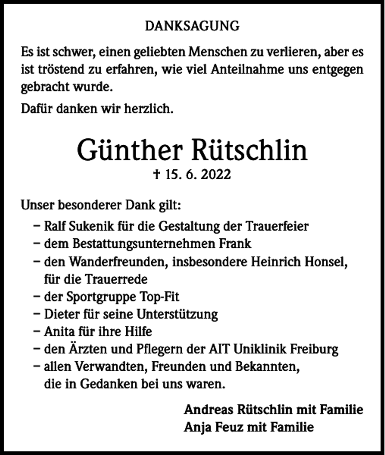 <p>DANKSAGUNG<br />Es ist schwer, einen geliebten Menschen zu verlieren, aber es<br />ist tröstend zu erfahren, wie viel Anteilnahme uns entgegen<br />gebracht wurde.<br />Dafür danken wir herzlich.</p><p>Günther Rütschlin<br />† 15. 6. 2022</p><p>Unser besonderer Dank gilt:<br />– Ralf Sukenik für die Gestaltung der Trauerfeier<br />– dem Bestattungsunternehmen Frank<br />– den Wanderfreunden, insbesondere Heinrich Honsel,<br />für die Trauerrede<br />– der Sportgruppe Top-Fit<br />– Dieter für seine Unterstützung<br />– Anita für ihre Hilfe<br />– den Ärzten und Pflegern der AIT Uniklinik Freiburg<br />– allen Verwandten, Freunden und Bekannten,<br />die in Gedanken bei uns waren.<br />Andreas Rütschlin mit Familie<br />Anja Feuz mit Familie</p>