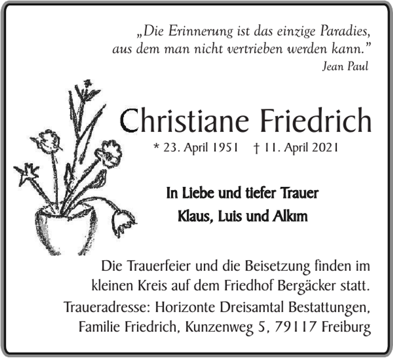<p>„Die Erinnerung ist das einzige Paradies,<br />aus dem man nicht vertrieben werden kann.”<br />Jean Paul</p><p>Christiane Friedrich<br />* 23. April 1951</p><p>† 11. April 2021</p><p>In Liebe und tiefer Trauer<br />Klaus, Luis und Alkým<br />Die Trauerfeier und die Beisetzung finden im<br />kleinen Kreis auf dem Friedhof Bergäcker statt.<br />Traueradresse: Horizonte Dreisamtal Bestattungen,<br />Familie Friedrich, Kunzenweg 5, 79117 Freiburg</p>