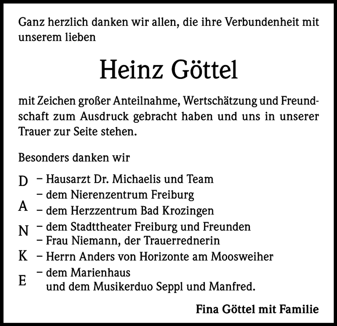 <p>Ganz herzlich danken wir allen, die ihre Verbundenheit mit<br />unserem lieben</p><p>Heinz Göttel<br />mit Zeichen großer Anteilnahme, Wertschätzung und Freundschaft zum Ausdruck gebracht haben und uns in unserer<br />Trauer zur Seite stehen.<br />Besonders danken wir</p><p>D – Hausarzt Dr. Michaelis und Team<br />– dem Nierenzentrum Freiburg</p><p>A – dem Herzzentrum Bad Krozingen<br />N – dem Stadttheater Freiburg und Freunden<br />– Frau Niemann, der Trauerrednerin</p><p>K – Herrn Anders von Horizonte am Moosweiher<br />E</p><p>– dem Marienhaus<br />und dem Musikerduo Seppl und Manfred.<br />Fina Göttel mit Familie</p>