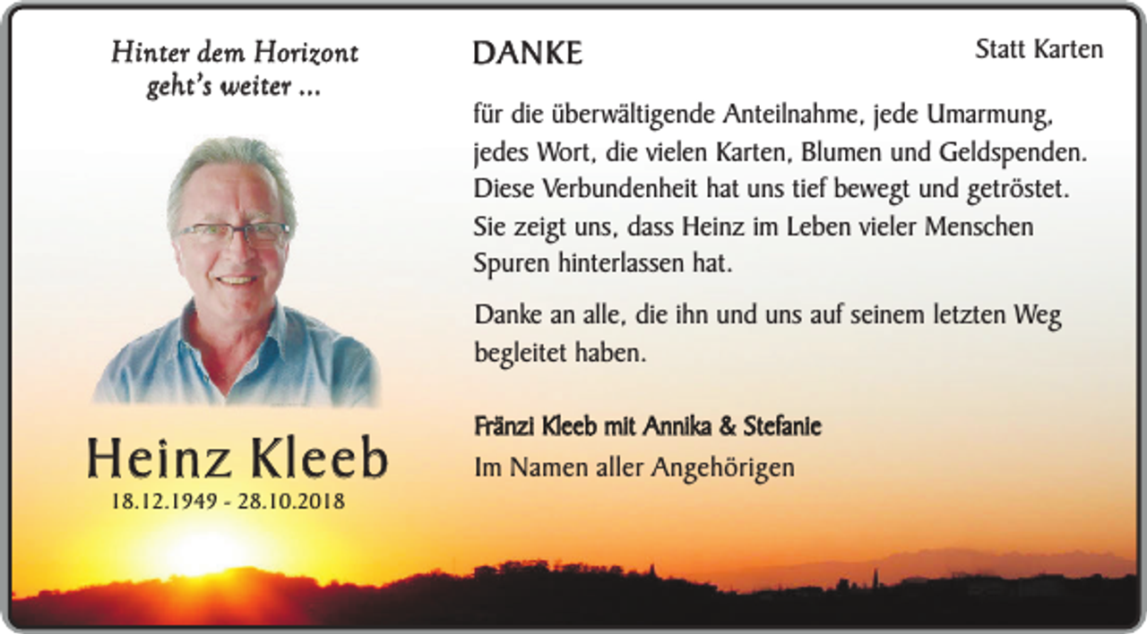 <p>Hinter dem Horizont<br />geht’s weiter ...</p><p>DANKE</p><p>Statt Karten</p><p>für die überwältigende Anteilnahme, jede Umarmung,<br />jedes Wort, die vielen Karten, Blumen und Geldspenden.<br />Diese Verbundenheit hat uns tief bewegt und getröstet.<br />Sie zeigt uns, dass Heinz im Leben vieler Menschen<br />Spuren hinterlassen hat.<br />Danke an alle, die ihn und uns auf seinem letzten Weg<br />begleitet haben.</p><p>Heinz Kleeb<br />18.12.1949 - 28.10.2018</p><p>Fränzi Kleeb mit Annika &amp; Stefanie</p><p>Im Namen aller Angehörigen</p>