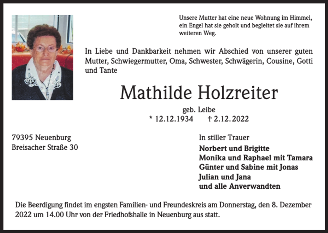<p>Unsere Mutter hat eine neue Wohnung im Himmel,<br />ein Engel hat sie geholt und begleitet sie auf ihrem<br />weiteren Weg.</p><p>In Liebe und Dankbarkeit nehmen wir Abschied von unserer guten<br />Mutter, Schwiegermutter, Oma, Schwester, Schwägerin, Cousine, Gotti<br />und Tante</p><p>Mathilde Holzreiter<br />geb. Leibe<br />* 12.12.1934<br />† 2.12. 2022<br />79395 Neuenburg<br />Breisacher Straße 30</p><p>In stiller Trauer<br />Norbert und Brigitte<br />Monika und Raphael mit Tamara<br />Günter und Sabine mit Jonas<br />Julian und Jana<br />und alle Anverwandten</p><p>Die Beerdigung findet im engsten Familien- und Freundeskreis am Donnerstag, den 8. Dezember<br />2022 um 14.00 Uhr von der Friedhofshalle in Neuenburg aus statt.</p>