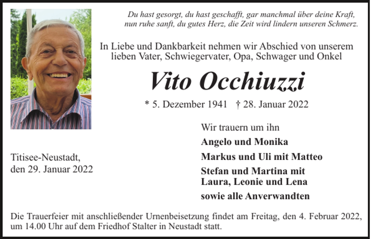 <p>Du hast gesorgt, du hast geschafft, gar manchmal über deine Kraft,<br />nun ruhe sanft, du gutes Herz, die Zeit wird lindern unseren Schmerz.</p><p>In Liebe und Dankbarkeit nehmen wir Abschied von unserem<br />lieben Vater, Schwiegervater, Opa, Schwager und Onkel</p><p>Vito Occhiuzzi<br />* 5. Dezember 1941 † 28. Januar 2022</p><p>Titisee-Neustadt,<br />den 29. Januar 2022</p><p>Wir trauern um ihn<br />Angelo und Monika<br />Markus und Uli mit Matteo<br />Stefan und Martina mit<br />Laura, Leonie und Lena<br />sowie alle Anverwandten</p><p>Die Trauerfeier mit anschließender Urnenbeisetzung findet am Freitag, den 4. Februar 2022,<br />um 14.00 Uhr auf dem Friedhof Stalter in Neustadt statt.</p>