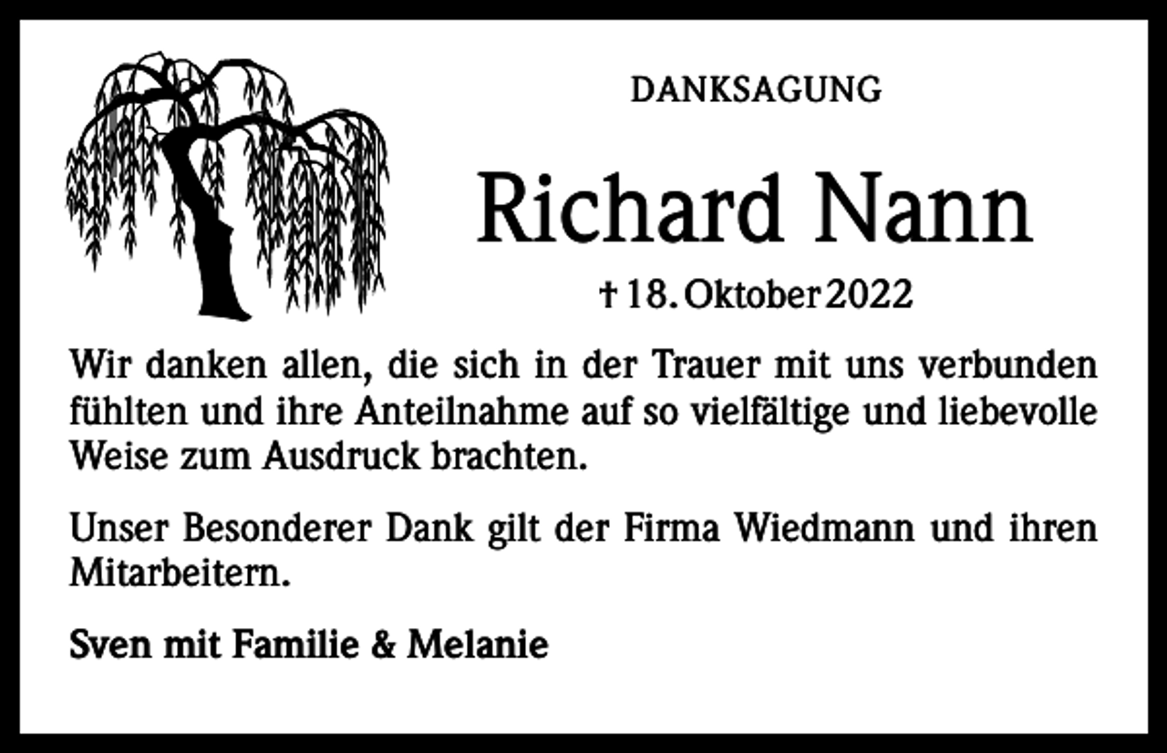 <p>DANKSAGUNG</p><p>Richard Nann<br />† 18. Oktober 2022<br />Wir danken allen, die sich in der Trauer mit uns verbunden<br />fühlten und ihre Anteilnahme auf so vielfältige und liebevolle<br />Weise zum Ausdruck brachten.<br />Unser Besonderer Dank gilt der Firma Wiedmann und ihren<br />Mitarbeitern.<br />Sven mit Familie &amp; Melanie</p>