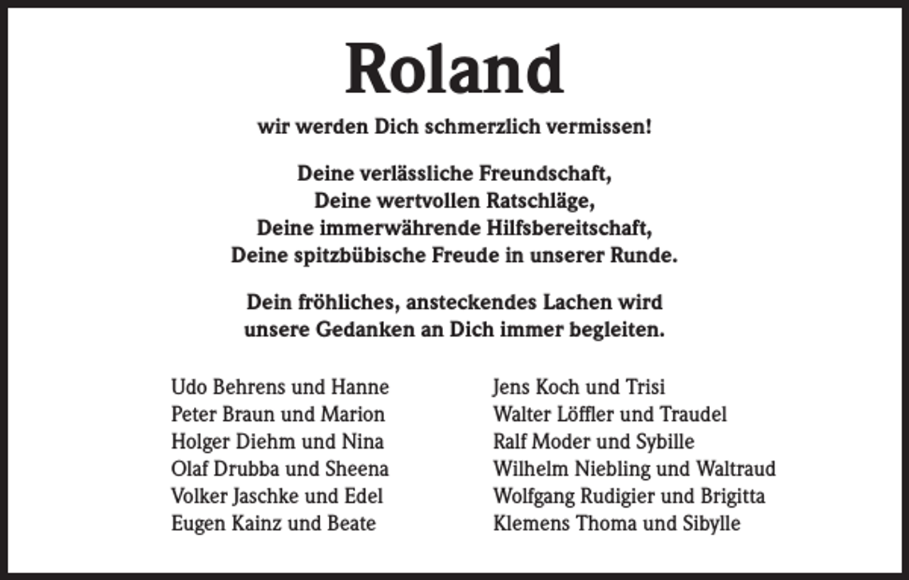<p>Roland</p><p>wir werden Dich schmerzlich vermissen!<br />Deine verlässliche Freundschaft,<br />Deine wertvollen Ratschläge,<br />Deine immerwährende Hilfsbereitschaft,<br />Deine spitzbübische Freude in unserer Runde.<br />Dein fröhliches, ansteckendes Lachen wird<br />unsere Gedanken an Dich immer begleiten.<br />Udo Behrens und Hanne<br />Peter Braun und Marion<br />Holger Diehm und Nina<br />Olaf Drubba und Sheena<br />Volker Jaschke und Edel<br />Eugen Kainz und Beate</p><p>Jens Koch und Trisi<br />Walter Löffler und Traudel<br />Ralf Moder und Sybille<br />Wilhelm Niebling und Waltraud<br />Wolfgang Rudigier und Brigitta<br />Klemens Thoma und Sibylle</p>