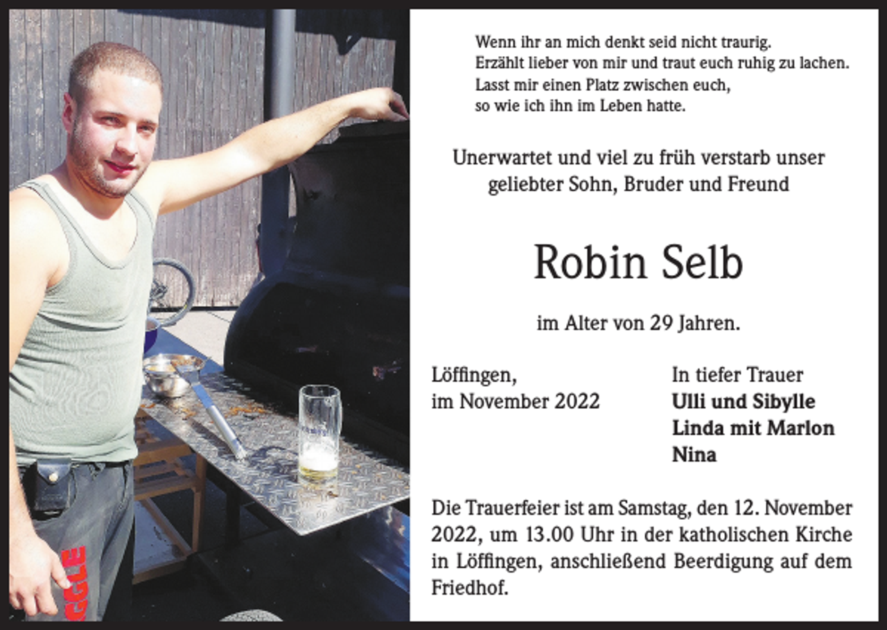 <p>Wenn ihr an mich denkt seid nicht traurig.<br />Erzählt lieber von mir und traut euch ruhig zu lachen.<br />Lasst mir einen Platz zwischen euch,<br />so wie ich ihn im Leben hatte.</p><p>Unerwartet und viel zu früh verstarb unser<br />geliebter Sohn, Bruder und Freund</p><p>Robin Selb<br />im Alter von 29 Jahren.<br />Löffingen,<br />In tiefer Trauer<br />im November 2022 Ulli und Sibylle<br />Linda mit Marlon<br />Nina<br />Die Trauerfeier ist am Samstag, den 12. November<br />2022, um 13.00 Uhr in der katholischen Kirche<br />in Löffingen, anschließend Beerdigung auf dem<br />Friedhof.</p>