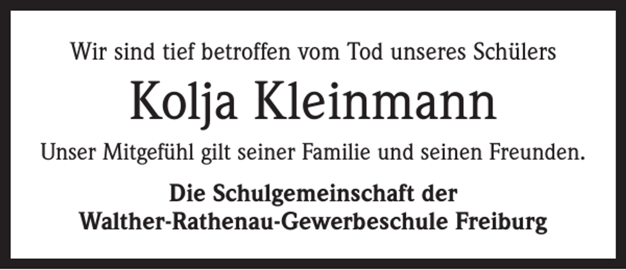 <p>Wir sind tief betroffen vom Tod unseres Schülers</p><p>Kolja Kleinmann<br />Unser Mitgefühl gilt seiner Familie und seinen Freunden.</p><p>Die Schulgemeinschaft der<br />Walther-Rathenau-Gewerbeschule Freiburg</p>