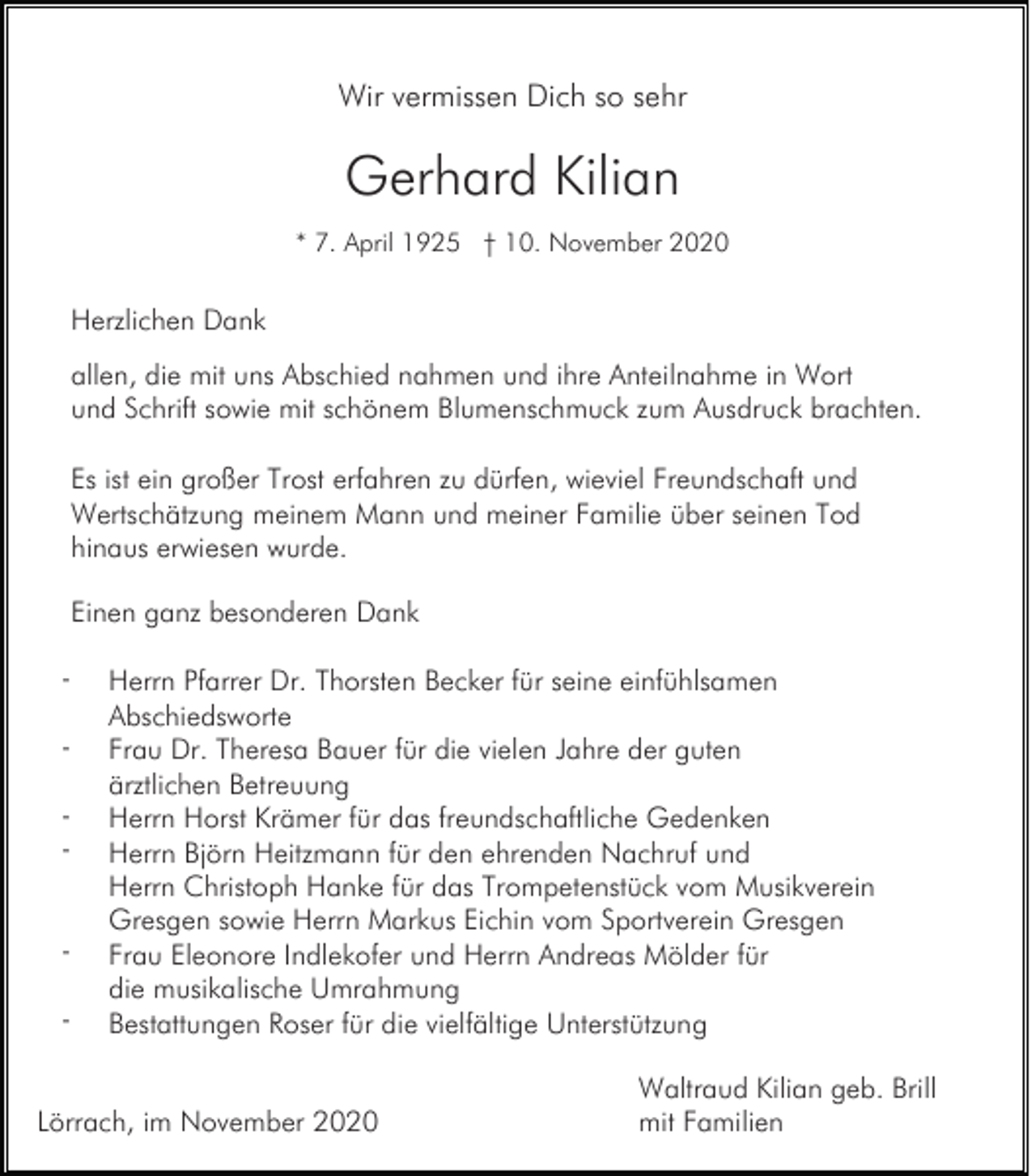 <p>Wir vermissen Dich so sehr</p><p>Gerhard Kilian<br />* 7. April 1925 † 10. November 2020</p><p>Herzlichen Dank<br />allen, die mit uns Abschied nahmen und ihre Anteilnahme in Wort<br />und Schrift sowie mit schönem Blumenschmuck zum Ausdruck brachten.<br />Es ist ein großer Trost erfahren zu dürfen, wieviel Freundschaft und<br />Wertschätzung meinem Mann und meiner Familie über seinen Tod<br />hinaus erwiesen wurde.<br />Einen ganz besonderen Dank<br />-</p><p>Herrn Pfarrer Dr. Thorsten Becker für seine einfühlsamen<br />Abschiedsworte<br />Frau Dr. Theresa Bauer für die vielen Jahre der guten<br />ärztlichen Betreuung<br />Herrn Horst Krämer für das freundschaftliche Gedenken<br />Herrn Björn Heitzmann für den ehrenden Nachruf und<br />Herrn Christoph Hanke für das Trompetenstück vom Musikverein<br />Gresgen sowie Herrn Markus Eichin vom Sportverein Gresgen<br />Frau Eleonore Indlekofer und Herrn Andreas Mölder für<br />die musikalische Umrahmung<br />Bestattungen Roser für die vielfältige Unterstützung</p><p>Lörrach, im November 2020</p><p>Waltraud Kilian geb. Brill<br />mit Familien</p>