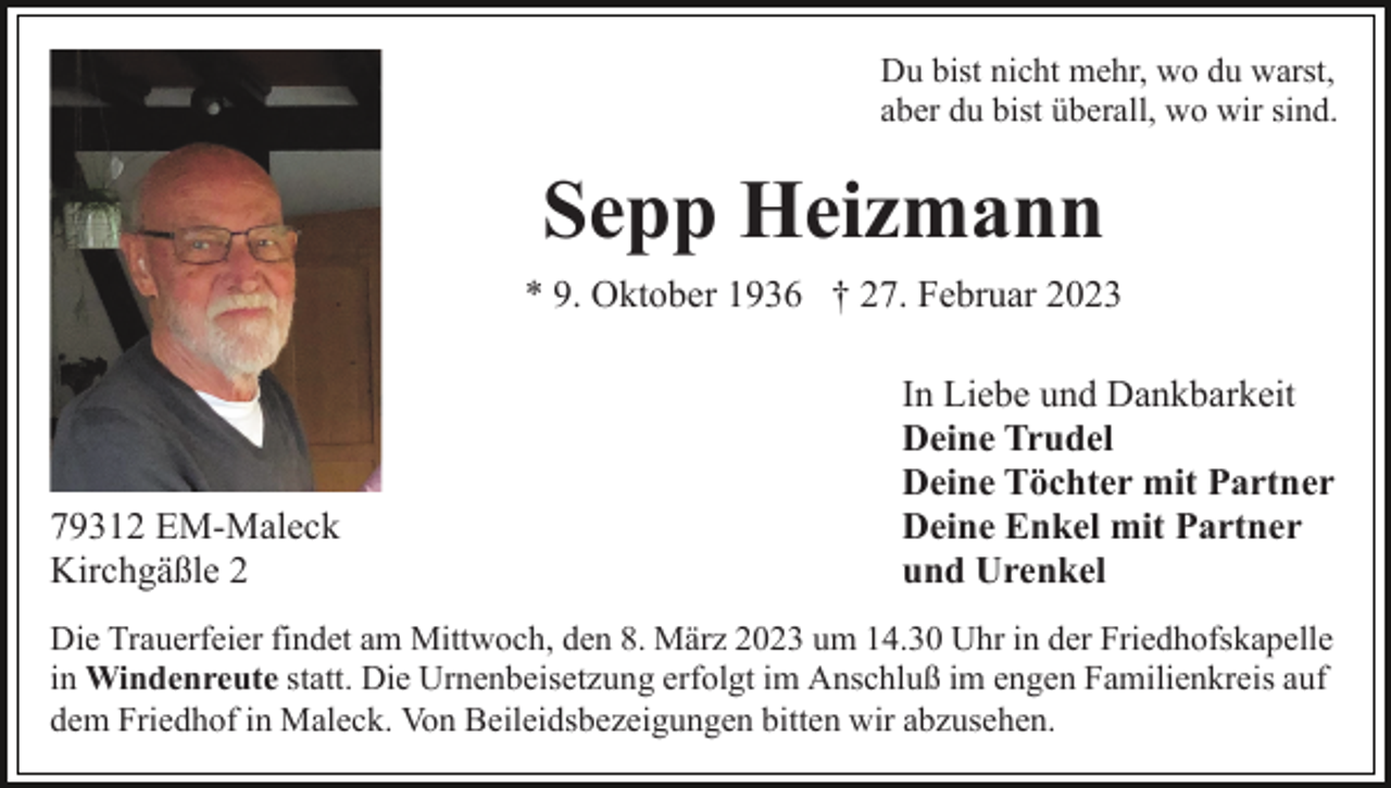 <p>Du bist nicht mehr, wo du warst,<br />aber du bist überall, wo wir sind.</p><p>Sepp Heizmann<br />* 9. Oktober 1936 † 27. Februar 2023</p><p>79312 EM-Maleck<br />Kirchgäßle 2</p><p>In Liebe und Dankbarkeit<br />Deine Trudel<br />Deine Töchter mit Partner<br />Deine Enkel mit Partner<br />und Urenkel</p><p>Die Trauerfeier findet am Mittwoch, den 8. März 2023 um 14.30 Uhr in der Friedhofskapelle<br />in Windenreute statt. Die Urnenbeisetzung erfolgt im Anschluß im engen Familienkreis auf<br />dem Friedhof in Maleck. Von Beileidsbezeigungen bitten wir abzusehen.</p>