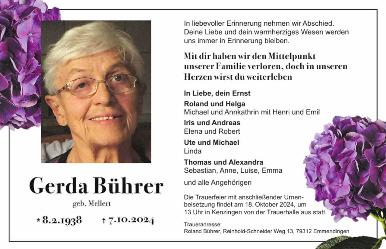 <p>In liebevoller Erinnerung nehmen wir Abschied.<br />Deine Liebe und dein warmherziges Wesen werden<br />uns immer in Erinnerung bleiben.</p><p>Mit dir haben wir den Mittelpunkt<br />unserer Familie verloren, doch in unseren<br />Herzen wirst du weiterleben<br />In Liebe, dein Ernst<br />Roland und Helga<br />Michael und Annkathrin mit Henri und Emil<br />Iris und Andreas<br />Elena und Robert<br />Ute und Michael<br />Linda<br />Thomas und Alexandra<br />Sebastian, Anne, Luise, Emma<br />und alle Angehörigen<br />Die Trauerfeier mit anschließender Urnenbeisetzung findet am 18. Oktober 2024, um<br />13 Uhr in Kenzingen von der Trauerhalle aus statt.<br />Traueradresse:<br />Roland Bührer, Reinhold-Schneider Weg 13, 79312 Emmendingen</p>