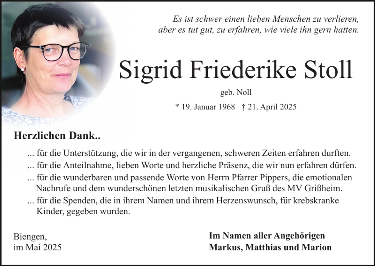 <p>Es ist schwer einen lieben Menschen zu verlieren,<br />aber es tut gut, zu erfahren, wie viele ihn gern hatten.</p><p>Sigrid Friederike Stoll<br />geb. Noll<br />* 19. Januar 1968 † 21. April 2025</p><p>Herzlichen Dank..<br />... für die Unterstützung, die wir in der vergangenen, schweren Zeiten erfahren durften.<br />... für die Anteilnahme, lieben Worte und herzliche Präsenz, die wir nun erfahren dürfen.<br />... für die wunderbaren und passende Worte von Herrn Pfarrer Pippers, die emotionalen<br />Nachrufe und dem wunderschönen letzten musikalischen Gruß des MV Grißheim.<br />... für die Spenden, die in ihrem Namen und ihrem Herzenswunsch, für krebskranke<br />Kinder, gegeben wurden.<br />Biengen,<br />im Mai 2025</p><p>Im Namen aller Angehörigen<br />Markus, Matthias und Marion</p>