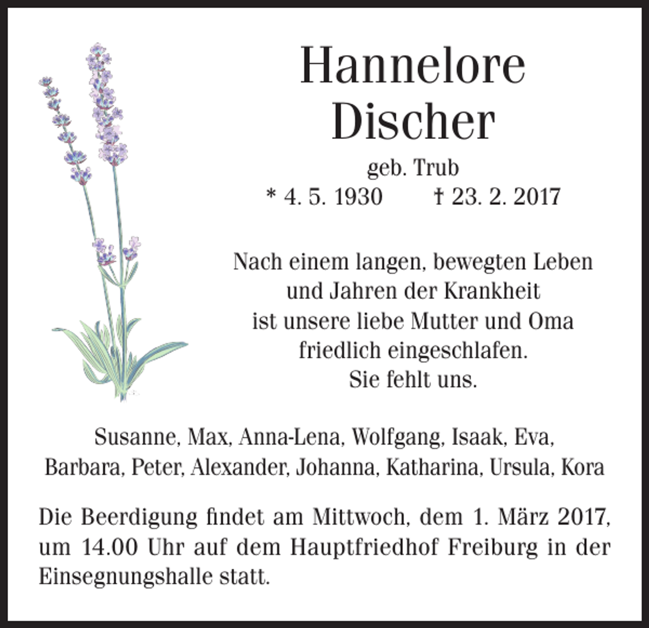 <p>Hannelore<br />Discher<br />geb. Trub<br />* 4. 5. 1930 † 23. 2. 2017</p><p>Nach einem langen, bewegten Leben<br />und Jahren der Krankheit<br />ist unsere liebe Mutter und Oma<br />friedlich eingeschlafen.</p><p>Sie fehlt uns.<br />Susanne, Max, Anna-Lena, Wolfgang, Isaak, Eva,<br />Barbara, Peter, Alexander, Johanna, Katharina, Ursula, Kora<br />Die Beerdigung findet am Mittwoch, dem 1. März 2017,<br />um 14.00 Uhr auf dem Hauptfriedhof Freiburg in der<br />Einsegnungshalle statt.</p>