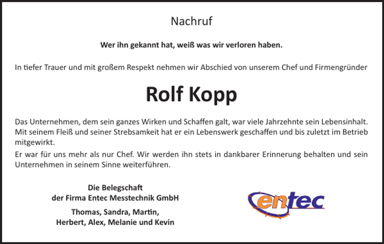 <p>Nachruf<br />Wer ihn gekannt hat, weiß was wir verloren haben.<br />In tiefer Trauer und mit großem Respekt nehmen wir Abschied von unserem Chef und Firmengründer</p><p>Rolf Kopp<br />Das Unternehmen, dem sein ganzes Wirken und Schaffen galt, war viele Jahrzehnte sein Lebensinhalt.<br />Mit seinem Fleiß und seiner Strebsamkeit hat er ein Lebenswerk geschaffen und bis zuletzt im Betrieb<br />mitgewirkt.<br />Er war für uns mehr als nur Chef. Wir werden ihn stets in dankbarer Erinnerung behalten und sein<br />Unternehmen in seinem Sinne weiterführen.<br />Die Belegschaft<br />der Firma Entec Messtechnik GmbH<br />Thomas, Sandra, Martin,<br />Herbert, Alex, Melanie und Kevin</p>