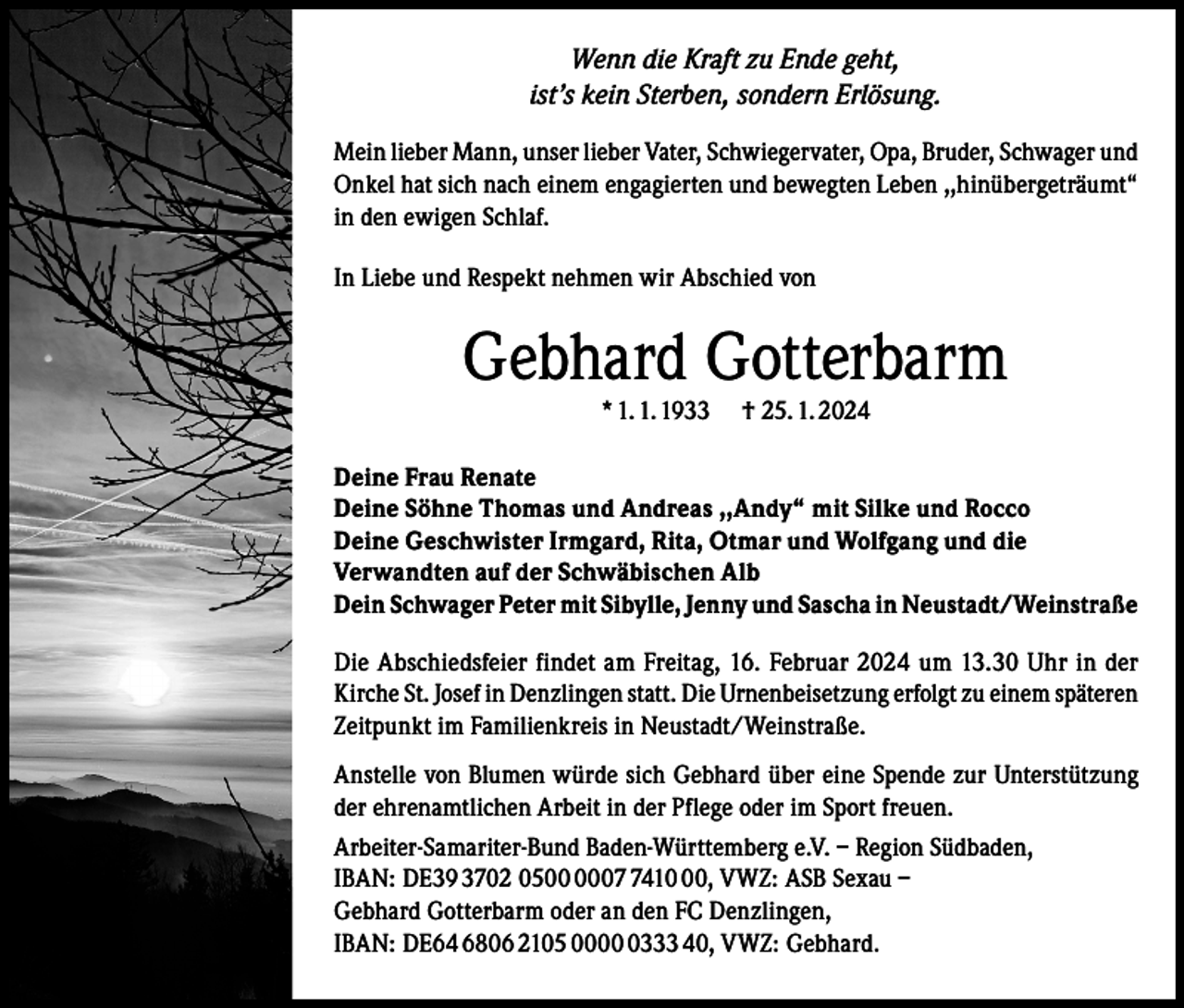 <p>Wenn die Kraft zu Ende geht,<br />ist’s kein Sterben, sondern Erlösung.<br />Mein lieber Mann, unser lieber Vater, Schwiegervater, Opa, Bruder, Schwager und<br />Onkel hat sich nach einem engagierten und bewegten Leben ,,hinübergeträumt“<br />in den ewigen Schlaf.<br />In Liebe und Respekt nehmen wir Abschied von</p><p>Gebhard Gotterbarm<br />* 1. 1. 1933</p><p>† 25. 1. 2024</p><p>Deine Frau Renate<br />Deine Söhne Thomas und Andreas ,,Andy“ mit Silke und Rocco<br />Deine Geschwister Irmgard, Rita, Otmar und Wolfgang und die<br />Verwandten auf der Schwäbischen Alb<br />Dein Schwager Peter mit Sibylle, Jenny und Sascha in Neustadt/Weinstraße<br />Die Abschiedsfeier findet am Freitag, 16. Februar 2024 um 13.30 Uhr in der<br />Kirche St. Josef in Denzlingen statt. Die Urnenbeisetzung erfolgt zu einem späteren<br />Zeitpunkt im Familienkreis in Neustadt/Weinstraße.<br />Anstelle von Blumen würde sich Gebhard über eine Spende zur Unterstützung<br />der ehrenamtlichen Arbeit in der Pflege oder im Sport freuen.<br />Arbeiter-Samariter-Bund Baden-Württemberg e.V. – Region Südbaden,<br />IBAN: DE39 3702 050410, VWZ: ASB Sexau –<br />Gebhard Gotterbarm oder an den FC Denzlingen,<br />IBAN: DE64 6806 2105 000333 40, VWZ: Gebhard.</p>